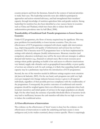 country projects and from the literature, framed in the context of national priorities 
to make their case. The leadership networks were also skilled in participatory 
approaches and action-oriented advocacy, and had strengthened their members‟ 
capacity through knowledge of nutrition-agriculture links and gender analysis. Strong 
leadership for nutrition has also been identified as a key success factor in countries 
such as China and Thailand, which have been able to reduce their child 
undernutrition prevalence rates by half (Ruel, 2008). 
Transferability of Conditional Cash Transfer programmes to Lower Income 
Countries 
Under CCT programmes, the flows of money required may be significant. This may 
pose problems for transferability to lower income countries. First, the cost-effectiveness 
of CCT programmes compared with classic supply-side interventions 
(e.g., improving quantity and quality of infrastructure and services) has not been 
examined. This is because most CCT programmes have so far been implemented in 
settings with relatively adequate (health) infrastructures. Monetary transfers (and 
compulsory education workshops) may well be the most relevant strategies to address 
demand-side barriers (e.g., financial or cultural ones). But in more resource-poor 
settings where public spending on health is low and access to effective interventions 
very limited, supply-side obstacles such as geographical inaccessibility or poor quality 
of services are critical as well. In such settings, it is likely that expanding health system 
capacity may be a preliminary step before the introduction of CCT programmes. 
Second, the size of the transfers needed in different settings requires more attention 
(de Janvry & Sadoulet, 2005). On the one hand, such programs can yield very high 
costs per marginal visit/change induced, because money is given to all targeted 
individuals, regardless of their possible previous compliance with the conditionality of 
the programmes. Consequently the positive outcomes of conditional cash transfer 
programs should be weighed against their cost-effectiveness, in particular when both 
monetary incentives and initial uptake of services in the target population are already 
high. On the other hand, the existence of possible threshold effects of incentive levels 
may lead to inefficiency because the cash transfers will either be too high or too low 
to induce the conditional action. 
3.3 Cost-effectiveness of interventions 
The evidence on the effectiveness of „short‟ routes is clear; but the evidence on the 
effectiveness of interventions to tackle the underlying and basic causes is more 
ambiguous and, in the studies examined, always context specific. There is surprisingly 
63 
 
