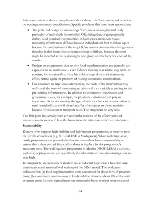 little systematic cost data to complement the evidence of effectiveness, and even less 
on costing community contributions. Specific problems that have been reported are: 
 The preferred design for measuring effectiveness is a longitudinal study 
preferably of individuals (households) OR, failing that, of geographically 
defined (and matched) communities. In both cases, migration makes 
measuring effectiveness difficult because individuals are lost to follow-up or 
because the composition of the target &/or control communities changes over 
time; but it also means that coherent costing is difficult, because the costs 
might be incurred at the beginning by one group and the benefits received by 
another. 
 Projects or programmes that involve food supplementation are generally too 
expensive to be sustainable – even if donor funding is available long term. In 
contrast, for sustainability, there has to be a large element of community 
effort, raising again the problem of costing community contributions. 
 For a medium or large scale intervention, the costs of the intervention may 
well – and the costs of monitoring certainly will - vary widely according to the 
pre-existing infrastructures. In addition to community organisation and 
governance issues, for example, the physical environment will play an 
important role in determining the type of activities that can be undertaken by 
rural households, and will therefore affect the returns to those activities 
because of variations in transport costs. The ranges can be very wide. 
The first point has already been covered in the reviews of the effectiveness of 
interventions in section 2; here the focus is on the latter two, which are interlinked. 
Sustainability 
Donors often support high-visibility and high-impact programmes, in order to raise 
the profile of nutrition (e.g. SEECALINE in Madagascar). When such large-scale, 
costly programmes are planned, the funders themselves have a responsibility to 
ensure that a clear plan of financial handover is in place for the programme‟s 
recurrent costs. The well regarded programme in Mexico (PROGRESA) is a costly, 
welfare-type programme, and specifically the administrative and monitoring costs are 
very high. 
In Bangladesh, an economic evaluation was conducted to provide a basis for cost-minimization 
and national level scale-up of the BINP model. The evaluation 
indicated that: (a) food supplementation costs accounted for about 80% of program 
costs; (b) community contributions in kind could be valued at about 8% of the total 
program costs; (c) most expenditures on community-based services were procured 
64 
 
