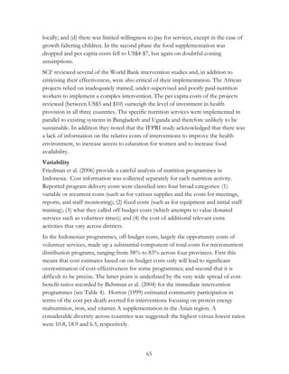 locally; and (d) there was limited willingness to pay for services, except in the case of 
growth faltering children. In the second phase the food supplementation was 
dropped and per capita costs fell to US$4-$7, but again on doubtful costing 
assumptions. 
SCF reviewed several of the World Bank intervention studies and, in addition to 
criticising their effectiveness, were also critical of their implementation. The African 
projects relied on inadequately trained, under-supervised and poorly paid nutrition 
workers to implement a complex intervention. The per capita costs of the projects 
reviewed (between US$5 and $10) outweigh the level of investment in health 
provision in all three countries. The specific nutrition services were implemented in 
parallel to existing systems in Bangladesh and Uganda and therefore unlikely to be 
sustainable. In addition they noted that the IFPRI study acknowledged that there was 
a lack of information on the relative costs of interventions to improve the health 
environment, to increase access to education for women and to increase food 
availability. 
Variability 
Friedman et al. (2006) provide a careful analysis of nutrition programmes in 
Indonesia. Cost information was collected separately for each nutrition activity. 
Reported program delivery costs were classified into four broad categories: (1) 
variable or recurrent costs (such as for various supplies and the costs for meetings, 
reports, and staff monitoring); (2) fixed costs (such as for equipment and initial staff 
training); (3) what they called off-budget costs (which attempts to value donated 
services such as volunteer times); and (4) the cost of additional relevant extra 
activities that vary across districts. 
In the Indonesian programmes, off-budget costs, largely the opportunity costs of 
volunteer services, made up a substantial component of total costs for micronutrient 
distribution programs, ranging from 58% to 83% across four provinces. First this 
means that cost estimates based on on-budget costs only will lead to significant 
overestimation of cost-effectiveness for some programmes; and second that it is 
difficult to be precise. The latter point is underlined by the very wide spread of cost-benefit 
ratios recorded by Behrman et al. (2004) for the immediate intervention 
programmes (see Table 4). Horton (1999) estimated community participation in 
terms of the cost per death averted for interventions focusing on protein energy 
malnutrition, iron, and vitamin A supplementation in the Asian region. A 
considerable diversity across countries was suggested: the highest versus lowest ratios 
were 10.8, 18.9 and 6.5, respectively. 
65 
 