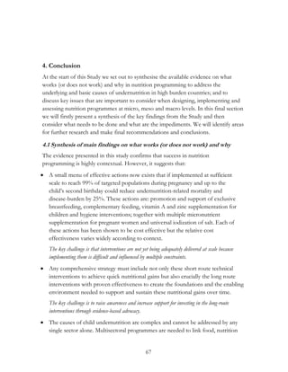 4. Conclusion 
At the start of this Study we set out to synthesise the available evidence on what 
works (or does not work) and why in nutrition programming to address the 
underlying and basic causes of undernutrition in high burden countries; and to 
discuss key issues that are important to consider when designing, implementing and 
assessing nutrition programmes at micro, meso and macro levels. In this final section 
we will firstly present a synthesis of the key findings from the Study and then 
consider what needs to be done and what are the impediments. We will identify areas 
for further research and make final recommendations and conclusions. 
4.1 Synthesis of main findings on what works (or does not work) and why 
The evidence presented in this study confirms that success in nutrition 
programming is highly contextual. However, it suggests that: 
 A small menu of effective actions now exists that if implemented at sufficient 
scale to reach 99% of targeted populations during pregnancy and up to the 
child‟s second birthday could reduce undernutrition-related mortality and 
disease-burden by 25%. These actions are: promotion and support of exclusive 
breastfeeding, complementary feeding, vitamin A and zinc supplementation for 
children and hygiene interventions; together with multiple micronutrient 
supplementation for pregnant women and universal iodization of salt. Each of 
these actions has been shown to be cost effective but the relative cost 
effectiveness varies widely according to context. 
The key challenge is that interventions are not yet being adequately delivered at scale because 
implementing them is difficult and influenced by multiple constraints. 
 Any comprehensive strategy must include not only these short route technical 
interventions to achieve quick nutritional gains but also crucially the long route 
interventions with proven effectiveness to create the foundations and the enabling 
environment needed to support and sustain these nutritional gains over time. 
The key challenge is to raise awareness and increase support for investing in the long-route 
interventions through evidence-based advocacy. 
 The causes of child undernutrition are complex and cannot be addressed by any 
single sector alone. Multisectoral programmes are needed to link food, nutrition 
67 
 