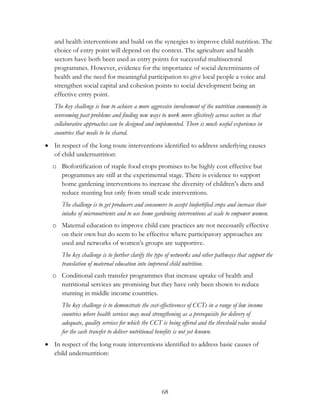 and health interventions and build on the synergies to improve child nutrition. The 
choice of entry point will depend on the context. The agriculture and health 
sectors have both been used as entry points for successful multisectoral 
programmes. However, evidence for the importance of social determinants of 
health and the need for meaningful participation to give local people a voice and 
strengthen social capital and cohesion points to social development being an 
effective entry point. 
The key challenge is how to achieve a more aggressive involvement of the nutrition community in 
overcoming past problems and finding new ways to work more effectively across sectors so that 
collaborative approaches can be designed and implemented. There is much useful experience in 
countries that needs to be shared. 
 In respect of the long route interventions identified to address underlying causes 
68 
of child undernutrition: 
o Biofortification of staple food crops promises to be highly cost effective but 
programmes are still at the experimental stage. There is evidence to support 
home gardening interventions to increase the diversity of children‟s diets and 
reduce stunting but only from small scale interventions. 
The challenge is to get producers and consumers to accept biofortified crops and increase their 
intake of micronutrients and to use home gardening interventions at scale to empower women. 
o Maternal education to improve child care practices are not necessarily effective 
on their own but do seem to be effective where participatory approaches are 
used and networks of women‟s groups are supportive. 
The key challenge is to further clarify the type of networks and other pathways that support the 
translation of maternal education into improved child nutrition. 
o Conditional cash transfer programmes that increase uptake of health and 
nutritional services are promising but they have only been shown to reduce 
stunting in middle income countries. 
The key challenge is to demonstrate the cost-effectiveness of CCTs in a range of low income 
countries where health services may need strengthening as a prerequisite for delivery of 
adequate, quality services for which the CCT is being offered and the threshold value needed 
for the cash transfer to deliver nutritional benefits is not yet known. 
 In respect of the long route interventions identified to address basic causes of 
child undernutrition: 
 