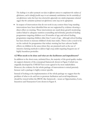 The challenge is to collect systematic cost data in different contexts to complement the evidence of 
effectiveness, and to identify feasible ways to cost community contributions; but the variability of 
cost-effectiveness ratios that have been observed for apparently very similar programmes obtained 
suggest that the calculation of formal cost-effectiveness ratios may not be appropriate. 
 In respect of interventions that do not work in any context three long-standing 
interventions have been identified that are not supported by evidence showing a 
direct effect on stunting. These interventions are stand alone growth monitoring 
(unless linked to adequate nutrition counselling and referrals); preschool feeding 
programmes targeting children over 24 months of age; and school feeding 
programmes targeting children older than 5 years of age - although school feeding 
has been shown to increase children‟s body mass index. There is also a need to be 
on the outlook for programmes that reduce stunting but have adverse health 
effects on children in the areas where they are practiced such as the use of 
intensive farming methods to deliver high crop yields requiring frequent use of 
highly hazardous pesticides. 
4.2 What needs to be done and what are the facilitators and impediments? 
In addition to the short route, technical fixes, the majority of the good quality studies 
do support elements of the conceptual framework shown in Figure 4 which was 
originally developed by UNICEF but is now agreed to by most stakeholders. 
However, the evidence for the whole package of interventions is mixed precisely 
because such a package is highly context specific. 
Instead of looking at the implementation of the whole package we suggest that the 
problem of what to do and how to promote facilitation and avoid impediments 
should be viewed within the SWOC-like framework – recast as Opportunities, Costs, 
Incentives and Transaction Costs shown in Figure 8. 
70 
 