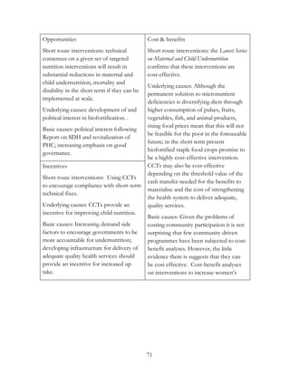 71 
Opportunities 
Short route interventions: technical 
consensus on a given set of targeted 
nutrition interventions will result in 
substantial reductions in maternal and 
child undernutrition, mortality and 
disability in the short term if they can be 
implemented at scale. 
Underlying causes: development of and 
political interest in biofortification. . 
Basic causes: political interest following 
Report on SDH and revitalization of 
PHC; increasing emphasis on good 
governance. 
Cost & benefits 
Short route interventions: the Lancet Series 
on Maternal and Child Undernutrition 
confirms that these interventions are 
cost-effective. 
Underlying causes: Although the 
permanent solution to micronutrient 
deficiencies is diversifying diets through 
higher consumption of pulses, fruits, 
vegetables, fish, and animal products, 
rising food prices mean that this will not 
be feasible for the poor in the foreseeable 
future; in the short term present 
biofortified staple food crops promise to 
be a highly cost-effective intervention. 
CCTs may also be cost-effective 
depending on the threshold value of the 
cash transfer needed for the benefits to 
materialise and the cost of strengthening 
the health system to deliver adequate, 
quality services. 
Basic causes: Given the problems of 
costing community participation it is not 
surprising that few community driven 
programmes have been subjected to cost-benefit 
analyses. However, the little 
evidence there is suggests that they can 
be cost effective. Cost-benefit analyses 
on interventions to increase women‟s 
Incentives 
Short route interventions: Using CCTs 
to encourage compliance with short-term 
technical fixes. 
Underlying causes: CCTs provide an 
incentive for improving child nutrition. 
Basic causes: Increasing demand side 
factors to encourage governments to be 
more accountable for undernutrition; 
developing infrastructure for delivery of 
adequate quality health services should 
provide an incentive for increased up 
take. 
 