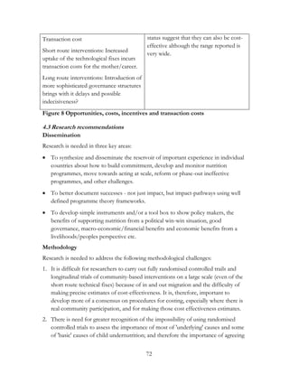 72 
Transaction cost 
Short route interventions: Increased 
uptake of the technological fixes incurs 
transaction costs for the mother/career. 
Long route interventions: Introduction of 
more sophisticated governance structures 
brings with it delays and possible 
indecisiveness? 
status suggest that they can also be cost-effective 
although the range reported is 
very wide. 
Figure 8 Opportunities, costs, incentives and transaction costs 
4.3 Research recommendations 
Dissemination 
Research is needed in three key areas: 
 To synthesize and disseminate the reservoir of important experience in individual 
countries about how to build commitment, develop and monitor nutrition 
programmes, move towards acting at scale, reform or phase-out ineffective 
programmes, and other challenges. 
 To better document successes - not just impact, but impact-pathways using well 
defined programme theory frameworks. 
 To develop simple instruments and/or a tool box to show policy makers, the 
benefits of supporting nutrition from a political win-win situation, good 
governance, macro-economic/financial benefits and economic benefits from a 
livelihoods/peoples perspective etc. 
Methodology 
Research is needed to address the following methodological challenges: 
1. It is difficult for researchers to carry out fully randomised controlled trails and 
longitudinal trials of community-based interventions on a large scale (even of the 
short route technical fixes) because of in and out migration and the difficulty of 
making precise estimates of cost-effectiveness. It is, therefore, important to 
develop more of a consensus on procedures for costing, especially where there is 
real community participation, and for making those cost effectiveness estimates. 
2. There is need for greater recognition of the impossibility of using randomised 
controlled trials to assess the importance of most of 'underlying' causes and some 
of 'basic' causes of child undernutrition; and therefore the importance of agreeing 
 