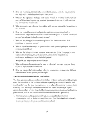 3. How can people‟s participation be assessed and ensured from the organisational 
and legal aspect, including ensuring access to data? 
4. What are the capacities, strategies and, tactics present in countries that have been 
successful in advancing national nutrition agendas and actions, to guide national 
and international investments? 
5. What approaches are effective for working with men on inequalities between men 
74 
and women? 
6. How can cost-effective approaches to increasing women‟s status (such as 
microfinance targeted to women and cash transfers targeted to women conditional 
on girls‟ attendance) be implemented at scale? 
7. What are the policy processes and the political and social conditions that 
contribute to nutrition impact? 
8. What is the effect of changes in agricultural technologies and policy on nutritional 
outcomes in children? 
9. What are the linkages between nutrition outcomes and global change processes 
such as climate change, trade liberalisation, international migration and 
remittances, and long-term trends in fuel prices? 
Research on Implementation questions 
1. What multisectoral strategies can be used to effectively integrate long and short 
routes to improved child nutrition? 
2. How can capacity be built to deliver effective programmes at scale using different 
aid modalities/public-private partnerships? 
4.4 Final recommendations and conclusions 
The final recommendations are based on the best evidence we have found bearing in 
mind the limitations in the available evidence (especially on costs and benefits and 
transferability) and the need for experiences to be adapted to national contexts. But it 
is already clear that major improvements will come about only through aligned 
actions by members of poor households, their communities, subnational and national 
governments, NGOs and businesses and international donors. Specifically: 
1. At the international (super-macro) level, donors need to keep to their 
commitments both in dollar terms and in terms of the Paris Declaration in order 
to ensure the most effective use of international aid. 
 