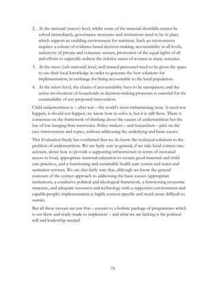 2. At the national (macro) level, whilst some of the material shortfalls cannot be 
solved immediately, governance structures and institutions need to be in place 
which support an enabling environment for nutrition. Such an environment 
requires a culture of evidence based decision-making, accountability at all levels, 
inclusivity of private and voluntary sectors, promotion of the equal rights of all 
and efforts to especially redress the inferior status of women in many societies. 
3. At the meso (sub-national) level, well trained personnel need to be given the space 
to use their local knowledge in order to generate the best solutions for 
implementation, in exchange for being accountable to the local population. 
4. At the micro level, the chains of accountability have to be transparent; and the 
active involvement of households in decision-making processes is essential for the 
sustainability of any proposed intervention. 
Child undernutrition is – after war – the world‟s most embarrassing issue. It need not 
happen, it should not happen, we know how to solve it, but it is still there. There is 
consensus on the framework of thinking about the causes of undernutrition but the 
law of low hanging fruit intervenes. Policy-makers – and researchers – pick on the 
easy interventions and topics, without addressing the underlying and basic causes. 
This Evaluation Study has confirmed that we do know the technical solutions to the 
problem of undernutrition. We are fairly sure in general, if we take local context into 
account, about how to provide a supporting infrastructure in terms of increased 
access to food, appropriate maternal education to sustain good maternal and child 
care practices, and a functioning and sustainable health care system and water and 
sanitation services. We are also fairly sure that, although we know the general 
contours of the correct approach to addressing the basic causes (appropriate 
institutions, a conducive political and ideological framework, a functioning economic 
structure, and adequate resources and technology with a supportive environment and 
capable people) implementation is highly context specific and much more difficult to 
sustain. 
But all these caveats are just that – caveats to a holistic package of programmes which 
is out there and ready-made to implement – and what we are lacking is the political 
will and leadership needed. 
75 
 