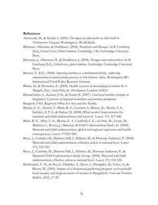 References 
Ainsworth, M., & Semali, I. (2000). The impact of adult deaths on child health in 
Northwestern Tanzania. Washington,: World Bank. 
Behrman, Alderman, & Hoddinott. (2004). Nutrition and Hunger. In B. Lomborg 
(Ed.), Global Crises, Global Solutions. Cambridge, UK: Cambridge University 
Press. 
Behrman, J., Alderman, H., & Hoddinott, J. (2004). Hunger and malnutrition. In B. 
Lomborg (Ed.), Global crises, global solutions. Cambridge: Cambridge University 
Press. 
Benson, T. (Ed.). (2008). Improving nutrition as a development priority : addressing 
undernutrition in national policy processes in Sub-Saharan Africa. Washington DC: 
International Food Policy Research Institute. 
Bhatia, M., & Mossialos, E. (2004). Health systems in developing countries In A. 
Midgely (Ed.), Social Policy for Development. London: SAGE. 
Bhattacharjee, L., Kumar, S. K., & Nandi, B. (2007). Food-based nutrition strategies in 
Bangladesh: Experience of integrated horticulture and nutrition development 
Bangkok: FAO, Regional Office for Asia and the Pacific. 
Bhutta, Z. A., Ahmed, T., Black, R. E., Cousens, S., Dewey, K., Morris, S. S., 
Sachdev, S. P. S., & Shekar, M. (2008). What works? Interventions for 
maternal and child undernutrition and survival. Lancet. 371, 417-440. 
Black, R. E., Allen, L. H., Bhutta, Z. A., Caulfield, L. E., de Onis, M., Ezzati, M., 
Mathers, C., Rivera, J., Maternal, & Child Undernutrition Study, G. (2008). 
Maternal and child undernutrition: global and regional exposures and health 
consequences. Lancet, 371243-260. 
Bryce, J., Coitinho, D., Darnton-Hill, I., Pelletier, D., & Pinstrup-Andersen, P. (2008). 
Maternal and child undernutrition: effective action at national level. Lancet. 
371, 510-526. 
Bryce, J., Coitinho, D., Darnton-Hill, I., Pelletier, D., Pinstrup-Andersen, P., & 
Maternal Child Undernutrition Study Group. (2008). Maternal and child 
undernutrition: effective action at national level. Lancet, 371, 510-526. 
Bushamuka, V. N., de Pee, S., Talukder, A., Kiess, L., Panagides, D., Taher, A., & 
Bloem, M. (2005). Impact of a homestead gardening program on household 
food security and empowerment of women in Bangladesh. Food and Nutrition 
Bulletin, 26(2), 17-25. 
76 
 