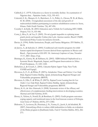 Caldwell, J. C. (1979). Education as a factor in mortality decline: An examination of 
Nigerian data. . Population Studies, 33(3), 395–413. 
Colecraft, E. K., Marquis, G. S., Bartolucci, A. A., Pulley, L., Owusu, W. B., & Maetz, 
H. M. (2004). A longitudinal assessment of the diet and growth of 
malnourished children participating in nutrition rehabilitation centres in Accra, 
Ghana. Public Health Nutrition, 7(4), 487-494. 
Coombe C. & Kelly, M. (2001) Education and a Vehicle for Combating HIV/AIDS. 
77 
Prospects, Vol. 31, 435-446. 
Costa, J., Silva, E., & Vaz, F. (2009). The role of gender inequalities in explaining income 
growth, poverty and inequality: Evidence from Latin American countries. Brazil: UNDP, 
International Policy Centre for inclusive Growth. . 
Davies, S. (1994). Public Institutions, People, and Famine Mitigation. IDS Bulletin, 25, 
46-54. 
de Janvry, A., & Sadoulet, E. (2005). Conditional cash transfer programs for child 
human capital development: Lessons derived from experience in Mexico and 
Brazil. , Paper presented at GRADE 5th Anniversary Conference in Lima, November 
15-17, 2005. Mimeo 23 pp. 
Deininger, K., Garcia, M., & Subbarao, K. (2003). AIDS-Induced Orphanhood as a 
Systemic Shock: Magnitude, Impact, and Program Interventions in Africa 
World Development,, 31, 1201-1220. 
DeStefano, J., & Crouch, L. (2005). Education Reform Support Today. New York: 
USAID and Equip2. 
Devereux, S., F., E., & White, P. (2007a). Introduction: Themes and Patterns’, Case Study 
Briefs, Regional Evidence Building Agenda. Johannesburg: Regional Hunger and 
Vulnerability programme (RHVP). 
Devereux, S., Ellis, F., & White, P. (2007b). Regional Lesson Learning from the Case 
Studies’, Case Study Briefs, Regional Evidence Building Agenda. Johannesburg: 
Regional Hunger and Vulnerability programme (RHVP) 
Dewey, K. G., & Adu-Afarwuah, S. (2008). Systematic review of the efficacy and 
effectiveness of complementary feeding interventions in developing countries. 
Maternal and Child Nutrition, 24-85. 
Doocy, S., Teferra, S., Norell, D., & Burnham, G. (2005). Credit program outcomes: 
coping capacity and nutritional status in the food insecure context of Ethiopia. 
Social Science & Medicine, 60(10), 2371-2382. 
Dubowitz, T., Levinson, D., Peterman, J. N., Verma, G., Jacob, S., & Schultink, W. 
(2007). Intensifying efforts to reduce child malnutrition in India: an evaluation 
of the Dular program in Jharkhand, India. Food & Nutrition Bulletin, 28(3), 266- 
273. 
 