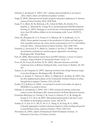 Edström, J., & Samuels, F. (2007). HIV, nutrition, food and livelihoods in sub-Saharan 
Africa: evidence, debates and reflections for guidance. London. 
Engle, P. (2009). Maternal mental health: program and policy implications P.American 
Journal of Clinical Nutrition, 89(3), 963S-966S. 
Engle, P. L., Black, M. M., Behrman, J. R., Cabral de Mello, M., Gertler, P. J., 
Kapiriri, L., Martorell, R., Young, M. E., & International Child Development 
Steering, G. (2007). Strategies to avoid the loss of developmental potential in 
more than 200 million children in the developing world. Lancet, 369(9557), 
229-242. 
Faber, M., Phungula, M. A. S., Venter, S. L., Dhansay, M. A., & Benade, A. J. S. 
(2002). Home gardens focusing on the production of yellow and dark-green 
leafy vegetables increase the serum retinol concentrations of 2-5-y-old children 
in South Africa. American Journal of Clinical Nutrition, 76(5), 1048-1054. 
Friedman, J., Heywood, P. F., Marks, G., Saadah, F., & Choi, Y. (2006). Health sector 
decentralization and Indonesia's nutrition programs: opportunities and challenges. 
Washington DC: World Bank. 
Friis, H. (2006). Micronutrient intervention and HIV infection: a review of current 
evidence. Tropical Medicine & International Health, 11(12), 1-9. 
Frost, M., B., Forste, R., & Haas, D. W. (2005). Maternal education and child 
nutritional status in Bolivia: finding the links. Social Science & Medicine 60, 395– 
407. 
Galasso, E., & Umapathi, N. (2007). Improving nutritional status through behavioral change: 
lessons from Madagascar. Washington DC: World Bank. 
Gartner, A., Kameli, Y., Traissac, P., Dhur, A., Delpeuch, F., & Maire, B. (2007). Has 
the first implementation phase of the Community Nutrition Project in urban 
Senegal had an impact? Nutrition, 23(3), 219-228. 
Gertler, P. J., & Boyce, S. (2003). An experiment in incentive-based welfare: the impact of 
78 
PROGRESA on health in Mexico. 
Gillespie, S., & Kadiyala, S. (2005). HIV/AIDS and food and nutrition security: from 
evidence to action. Washington DC: International Food Policy Research Institute. 
Grantham-McGregor, S., Cheung, Y. B., Cueta, S., Glewwe, P., L., R., Strupp, B., 
Group, T. I. C. D. S., & (2007). Developmental potential in the first 5 years 
for children in developing countries. Lancet, 368, 60-70. 
Guldan, G. S., Fan, H. C., Ma, X., Ni, Z. Z., Xiang, X., & Tang, M. Z. (2000). 
Culturally appropriate nutrition education improves infant feeding and growth 
in rural Sichuan, China. Journal of Nutrition, 130(5), 1204-1211. 
Havemann, K. (2005). Effective Participation for Health Development. Institute of 
Education, University of London, London. 
 