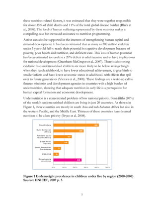 these nutrition-related factors, it was estimated that they were together responsible 
for about 35% of child deaths and 11% of the total global disease burden (Black et 
al., 2008). The level of human suffering represented by these statistics makes a 
compelling case for increased assistance to nutrition programming. 
Action can also be supported in the interests of strengthening human capital and 
national development. It has been estimated that as many as 200 million children 
under 5 years old fail to reach their potential in cognitive development because of 
poverty, poor health and nutrition, and deficient care. This loss of human potential 
has been estimated to result in a 20% deficit in adult income and to have implications 
for national development (Grantham-McGregor et al., 2007). There is also strong 
evidence that undernourished children are more likely to be below average height 
when they reach adulthood, to have lower educational achievement, to give birth to 
smaller infants and have lower economic status in adulthood, with effects that spill 
over to future generations (Victora et al., 2008). These findings are a wake-up call to 
finance ministries and development agencies in countries with a high burden of 
undernutrition, showing that adequate nutrition in early life is a prerequisite for 
human capital formation and economic development. 
Undernutrition is a concentrated problem of low national priority. Four-fifths (80%) 
of the world‟s undernourished children are living in just 20 countries. As shown in 
Figure 1, these countries are mostly in south Asia and sub-Saharan Africa but also in 
the western Pacific, and the Middle East. Thirteen of these countries have deemed 
nutrition to be a low priority (Bryce et al. 2008). 
Figure 1 Underweight prevalence in children under five by region (2000-2006) 
Source: UNICEF, 2007 p. 5 
7 
 