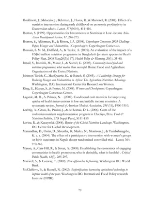 Hoddinott, J., Maluccio, J., Behrman, J., Flores, R., & Martorell, R. (2008). Effect of a 
nutrition intervention during early childhood on economic productivity in 
Guatemalan adults. Lancet, 371(9610), 411-416. 
Horton, S. (1999). Opportunities for Investments in Nutrition in Low-income Asia. 
Asian Development Review, 17, 246-273. 
Horton, S., Alderman, H., & Rivera, J. A. (2008). Copenhagen Consensus 2008 Challenge 
Paper, Hunger and Malnutrition. . Copenhagen: Copenhagen Consensus. 
Hossain, S. M. M., Duffield, A., & Taylor, A. (2005). An evaluation of the impact of a 
US$60 million nutrition programme in Bangladesh [erratum appears in Health 
Policy Plan. 2005 May;20(3):197]. Health Policy & Planning, 20(1), 35-40. 
Ismail, S., Immink, M., Mazar, I., & Nantel, G. (2003). Community-based food and 
nutrition programmes: what makes them successful. Rome: Food and Agriculture 
Organization of the United Nations. 
Johnson-Welch, C., MacQuarrie, K., & Bunch, S. (2005). A Leadership Strategy for 
Reducing Hunger and Malnutrition in Africa: The Agriculture-Nutrition Advantage. 
Washington, D.C: International Center for Research on Women. 
King, E., Klasen, S., & Porter, M. (2008). Women and Development. Copenhagen: 
79 
Copenhagen Consensus Centre. 
Lagarde, M. H., A. Palmer, N. . (2007). Conditional cash transfers for improving 
uptake of health interventions in low-and middle income countries. A 
systematic review. Journal of American Medical Association, 298 (16), 1900-1910. 
Lechtig, A., Gross, R., Paulini, J., & de Romaa, D. L. (2006). Costs of the 
multimicronutrient supplementation program in Chiclayo, Peru. Food & 
Nutrition Bulletin, 27(4 Suppl Peru), S151-159. 
Levine, R., & Kuczynski. (2008). Review of the Global Nutrition Landscape. Washington, 
DC: Centre for Global Development. 
Manandhar, D., Osrin, D., Shrestha, B., Mesko, N., Morrison, J., & Tumbahangphe, 
K. e. a. (2004). The effect of a participatory intervention with women's groups 
on birth outcomes in Nepal: cluster randomized controlled trial. Lancet, 364: 
970-369. 
Mason, A., Carr-Hill, R., & Street, A. (2008). Establishing the economics of engaging 
communities in health promotion; what is desirable, what is feasible? . Critical 
Public Health, 18(3), 285-297. 
Maxwell, S., & Conway, T. (2000). New approaches to planning. Washington DC: World 
Bank. 
McClafferty, B., & Russell, N. (2002). Biofortification: harnessing agricultural technology to 
improve health of the poor. Washington DC: International Food Policy research 
Institute (IFPRI). 
 