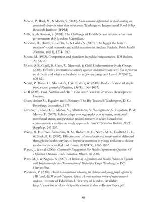 Menon, P., Ruel, M., & Morris, S. (2000). Socio-economic differentials in child stunting are 
consistently larger in urban than rural areas. Washington: International Food Policy 
Research Institute (IFPRI) 
Mills, A., & Bennett, S. (2001). The Challenge of Health Sector reform: what must 
governments do? London: Macmillan. 
Moestue, H., Huttly, S., Sarella, L., & Galab, S. (2007). 'The bigger the better' - 
mothers' social networks and child nutrition in Andhra Pradesh. Public Health 
Nutrition, 10(11), 1274-1282. 
Moore, M. (1993). Competition and pluralism in public bureaucracies. IDS Bulletin, 
80 
23, 51-55. 
Morris, S. S., Cogill, B., Uauy, R., Maternal, & Child Undernutrition Study Group. 
(2008). Effective international action against undernutrition: why has it proven 
so difficult and what can be done to accelerate progress? Lancet, 371(9612), 
608-621. 
Nestel, P., Bouis, H., Meenakshi, J., & Pfeiffer, W. (2006). Biofortification of staple 
food crops. Journal of Nutrition, 136(4), 1064-1067. 
ODI (2006). Food, Nutrition and HIV: What next? London: Overseas Development 
Institute. 
Okun, Arthur M., Equality and Efficiency: The Big Tradeoff: Washington, D. C.: 
Brookings Institution, 1975 
Orozco, F., Cole, D. C., Munoz, V., Altamirano, A., Wanigaratne, S., Espinosa, P., & 
Munoz, F. (2007). Relationships among production systems, preschool 
nutritional status, and pesticide-related toxicity in seven Ecuadorian 
communities: a multi-case study approach. Food & Nutrition Bulletin, 28 (2 
Suppl), p. 247-257. 
Penny, M. E., Creed-Kanashiro, H. M., Robert, R. C., Narro, M. R., Caulfield, L. E., 
& Black, R. E. (2005). Effectiveness of an educational intervention delivered 
through the health services to improve nutrition in young children: a cluster-randomised 
controlled trial. Lancet, 365(9474), 1863-1872. 
Popay, J., & et al. (2006). Community Engagement For Health Improvement: Questions Of 
Definition, Outcomes And Evaluation. March 1st 2006. 
Potts, M. J., & Nagujja, S. (2007). A Review of Agriculture and Health Policies in Uganda 
with Implications for the Dissemination of Biofortified Crops. Washington DC: 
HarvestPlus. 
Pridmore, P. (2008). Access to conventional schooling for children and young people affected by 
HIV and AIDS in sub-Saharan Africa: A cross-national review of recent research 
evidence. Institute of Education, University of London. Available: 
http://www.ioe.ac.uk/sofie/publications/PridmoreReviewPaper.pdf. 
 