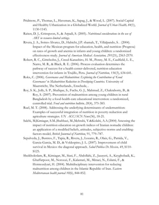 Pridmore, P., Thomas, L., Haveman, K., Sapag, J., & Wood, L. (2007). Social Capital 
and Healthy Urbanization in a Globalized World. Journal of Urban Health, 84(1), 
1130-1143. 
Raiten, D. J., Grinspoon, S., & Arpadi, S. (2005). Nutritional considerations in the use of 
81 
ART in resource-limited settings. 
Rivera, J. A., Sotres-Alvarez, D., Habicht, J.P. shamah, T., Villalpando, S. . (2004). 
Impact of the Mexican program for education, health, and nutrition (Progresa) 
on rates of growth and anemia in infants and young children: a randomized 
effectiveness study. Journal of American Medical Association, 291(21), 2563-2570. 
Robert, R. C., Gittelsohn, J., Creed-Kanashiro, H. M., Penny, M. E., Caulfield, L. E., 
Narro, M. R., & Black, R. E. (2006). Process evaluation determines the 
pathway of success for a health center-delivered, nutrition education 
intervention for infants in Trujillo, Peru. Journal of Nutrition, 136(3), 634-641. 
Rokx, C. (2006). Governance and Malnutrition: Exploring the Contribution of ‘Good 
Governance’ to Malnutrition Reduction in Developing Countries. University of 
Maarstricht, The Netherlands., Enschede, . 
Roy, S. K., Jolly, S. P., Shafique, S., Fuchs, G. J., Mahmud, Z., Chakraborty, B., & 
Roy, S. (2007). Prevention of malnutrition among young children in rural 
Bangladesh by a food-health-care educational intervention: a randomized, 
controlled trial. Food and nutrition bulletin, 28(4), 375-383. 
Ruel, M. T. (2008). Addressing the underlying determinants of undernutrition: 
Examples of successful integration of nutrition in poverty-reduction and 
agriculture strategies. UN ACC/SCN News(36), 18-21. 
Salehi, M,Kimiagar, S.M.,Shahbazi, M.,Mehrabi, Y.&Kolahi, A.A.(2004) Assessing the 
impact of nutrition education on growth indices of Iranian nomadic children: 
an application of a modified beliefs, attitudes, subjective-norms and enabling-factors 
model, British Jounrnal of Nutrition, 91, 779–787. 
Sepulveda, J., Bustreo, F., Tapia, R., Rivera, J., Lozano, R., Olaiz, G., Partida, V., 
Garcia-Garcia, M. D., & Voldespino, J. L. (2007). Improvement of child 
survival in Mexico: the diagonal approach. Salud Publica De Mexico, 49, S110- 
S125. 
Sheikholeslam, R., Kimiagar, M., Siasi, F., Abdollahi, Z., Jazayeri, A., Keyghobadi, K., 
Ghaffarpoor, M., Noroozi, F., Kalantari, M., Minaei, N., Eslami, F., & 
Hormozdyari, H. (2004). Multidisciplinary intervention for reducing 
malnutrition among children in the Islamic Republic of Iran. Eastern 
Mediterranean health journal 10(6), 844-852. 
 