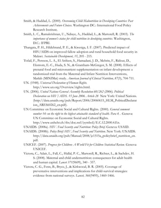 Smith, & Haddad, L. (2000). Overcoming Child Malnutrition in Developing Countries: Past 
Achievements and Future Choices. Washington DC.: International Food Policy 
Research Institute. 
Smith, L. C., Ramakrishnan, U., Ndiaye, A., Haddad, L., & Martorell, R. (2003). The 
importance of women’s status for child nutrition in developing countries. Washington, 
D.C.: IFPRI. 
Thangata, P. H., Hildebrand, P. E., & Kwesiga, I. F. (2007). Predicted impact of 
HIV/AIDS on improved fallow adoption and rural household food security in 
Malawi. Sustainable Development, 15, 205 - 215. 
Tofail, F., Persson, L. A., El Arifeen, S., Hamadani, J. D., Mehrin, F., Ridout, D., 
Ekstrom, E.-C., Huda, S. N., & Grantham-McGregor, S. M. (2008). Effects of 
prenatal food and micronutrient supplementation on infant development: a 
randomized trial from the Maternal and Infant Nutrition Interventions, 
Matlab (MINIMat) study. American Journal of Clinical Nutrition, 87(3), 704-711. 
UN. (1948). Universal Declaration of Human Rights. 
http://www.un.org/Overview/rights.html. 
UN. (2006). United Nations General Assembly Resolution 60/262 (2006). Political 
Declaration on HIV/AIDS. 15 June 2006. Article 28 New York: United Nations. 
(http://data.unaids.org/pub/Report/2006/20060615_HLM_PoliticalDeclarat 
ion_ARES60262_en.pdf). 
UN Committee on Economic Social and Cultural Rights. (2000). General comment 
number 14: on the right to the highest attainable standard of health. Para 4. . Geneva: 
UN Committee on Economic Social and Cultural Rights. 
http://www.unhchr.ch/tbs/doc.nsf/(symbol)/E.C.12.2000.4.En. 
UNAIDS. (2008a). HIV. Food Security and Nutrition: Policy Brief. Geneva: USAID. 
UNAIDS. (2008b). Policy Brief: HIV, Food Security and Nutrition. New York: UNAIDS. 
http://data.unaids.org/pub/Manual/2008/jc1515a_policybrief_nutrition_en. 
pdf. 
UNICEF. (2007). Progress for Children: A World Fit for Children Statistical Review. Geneva: 
82 
UNICEF. 
Victora, C., Adair, L., Fall, C., Hallal, P. C., Martorell, R., Richter, L., & Sachdev, H. 
S. (2008). Maternal and child undernutrition: consequences for adult health 
and human capital. Lancet 371(9609), 340 - 357. 
Victora, C. G., Fenn, B., Bryce, J., & Kirkwood, B. R. (2005). Coverage of 
preventative interventions and implications for child-survival strategies: 
evidence from national surveys. Lancet, 366(9495), 1460-1466. 
 
