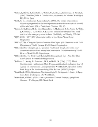 Walker, I., Marini, A., Lucchetti, L., Waters, W., Lastra, A., Levinson, J., & Bassett, L. 
(2007). Nutritional failure in Ecuador : causes, consequences, and solutions. Washington 
DC: World Bank. 
Walsh, C. M., Dannhauser, A., & Joubert, G. (2002). The impact of a nutrition 
education programme on the anthropometric nutritional status of low-income 
children in South Africa. Public Health Nutrition, 5(1), 3-9. 
Waters, H. R., Penny, M. E., Creed-Kanashiro, H. M., Robert, R. C., Narro, R., Willis, 
J., Caulfield, L. E., & Black, R. E. (2006). The cost-effectiveness of a child 
nutrition education programme in Peru. Health Policy and Planning, 257-264. 
WFP. (2006). HIV/AIDS school feeding: children at risk. Rome: World Food 
83 
Programme. 
WHO. (2008a). Closing the Gap in a Generation: Final Report of the Commission on the Social 
Determinants of Health. Geneva: World Health Organisation. 
WHO. (2008b). Closing the gap in a generation: Health equity through action on the social 
determinants of health: Final report of the Commission on Social Determinants of Health. 
Geneva: World Health Organisation 
WHO. (2008c). The World Health Report 2008: Primary Health Care - Now More Than 
Ever. Geneva: World Health Organisation. 
Wollinka, O., Keeley, E., Burkhalter, B. R., & Bashir, N. (Eds.). (1997). Hearth 
Nutrition Model: Applications in Haiti, Vietnam, and Bangladesh. Arlington, VA: US 
Agency for International Development and World Relief Corporation by the 
Basic Support for Institutionalizing Child Survival (BASICS) Project. 
World Bank. (2006). Repositioning Nutrition as Central to Development: A Strategy for Large- 
Scale Action. Washington, DC: World Bank. 
World Bank, & IFPRI. (2007). From Agriculture to Nutrition: Pathways, Synergies and 
Outcomes. . Washington, DC: World Bank 
 