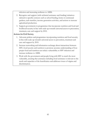 infection and increasing resilience to AIDS. 
2. Recognize and support (with technical assistance and funding) initiatives 
tailored to specific contexts such as school feeding, home or communal 
gardens, cash transfers, income-generation activities, and actions to increase 
agricultural production. 
3. Support governments in programmes that incorporate nutrition and food and 
livelihood security in line with scale-up towards universal access to prevention, 
treatment, care and support by 2010. 
85 
Actions for Civil Society 
1. Advocate policies and programmes incorporating nutrition and food security 
in line with scale-up towards universal access to prevention, treatment and 
care and support by 2010. 
2. Increase networking and information exchange about interactions between 
HIV, food security and nutrition to promote accurate understanding of how 
proper food and nutrition can reduce vulnerability to HIV infection and 
increase resilience to AIDS. 
3. Work with the government and people living with HIV to reach the most 
vulnerable, assuring that assistance including food assistance is relevant to the 
needs and capacities of the beneficiaries and addresses issues of stigma and 
discrimination. 
 