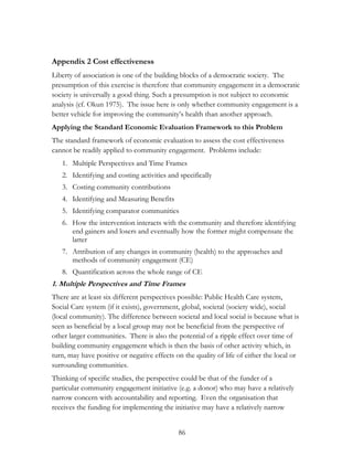 Appendix 2 Cost effectiveness 
Liberty of association is one of the building blocks of a democratic society. The 
presumption of this exercise is therefore that community engagement in a democratic 
society is universally a good thing. Such a presumption is not subject to economic 
analysis (cf. Okun 1975). The issue here is only whether community engagement is a 
better vehicle for improving the community‟s health than another approach. 
Applying the Standard Economic Evaluation Framework to this Problem 
The standard framework of economic evaluation to assess the cost effectiveness 
cannot be readily applied to community engagement. Problems include: 
1. Multiple Perspectives and Time Frames 
2. Identifying and costing activities and specifically 
3. Costing community contributions 
4. Identifying and Measuring Benefits 
5. Identifying comparator communities 
6. How the intervention interacts with the community and therefore identifying 
end gainers and losers and eventually how the former might compensate the 
latter 
7. Attribution of any changes in community (health) to the approaches and 
methods of community engagement (CE) 
8. Quantification across the whole range of CE 
1. Multiple Perspectives and Time Frames 
There are at least six different perspectives possible: Public Health Care system, 
Social Care system (if it exists), government, global, societal (society wide), social 
(local community). The difference between societal and local social is because what is 
seen as beneficial by a local group may not be beneficial from the perspective of 
other larger communities. There is also the potential of a ripple effect over time of 
building community engagement which is then the basis of other activity which, in 
turn, may have positive or negative effects on the quality of life of either the local or 
surrounding communities. 
Thinking of specific studies, the perspective could be that of the funder of a 
particular community engagement initiative (e.g. a donor) who may have a relatively 
narrow concern with accountability and reporting. Even the organisation that 
receives the funding for implementing the initiative may have a relatively narrow 
86 
 