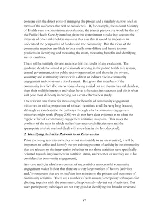 concern with the direct costs of managing the project and a similarly narrow brief in 
terms of the outcomes that will be considered. If, for example, the national Ministry 
of Health were to commission an evaluation, the correct perspective would be that of 
the Public Health Care System; but given the commitment to take into account the 
interests of other stakeholders means in this case that it would be important to 
understand the perspective of funders and the community. But the views of the 
community members are likely to be a much more diffuse and hence to pose 
problems in identifying and measuring the costs, measuring benefits and identifying 
any externalities. 
There will be similarly diverse audiences for the results of any evaluation. The 
guidance should be aimed at professionals working in the public health care system, 
central government, other public sector organisations and those in the private, 
voluntary and community sectors with a direct or indirect role in community 
engagement and community development. But, given that members of the 
community in which the intervention is being carried out are themselves stakeholders, 
then their multiple interests and values have to be taken into account and this is what 
will pose most difficulty in carrying out a cost-effectiveness study. 
The relevant time frame for measuring the benefits of community engagement 
initiatives, as with a programme of tobacco cessation, could be very long because, 
although we can describe the pathways through which community engagement 
initiatives might work (Popay 2006) we do not have clear evidence as to when the 
„ripple‟ effect of a community engagement initiative dissipates. This raises the 
problem of the ways in which studies have measured effectiveness and the 
appropriate analytic method (dealt with elsewhere in the Introduction?). 
2. Identifying Activities Relevant to an Intervention 
Prior to costing activities (whether or not attributable to an intervention), it will be 
important to define and identify the pre-existing patterns of activity in the community 
that are relevant to the intervention (whether or not those activities were specifically 
oriented towards improvement in nutrition status, and whether or not they are to be 
considered as community engagement), 
Any case study, in whichever context of successful or unsuccessful community 
engagement makes it clear that there are a very large number of factors (activities 
and/or resources) that are or could have been relevant to the process and outcomes of 
community activities. There are a number of well-known participatory techniques for 
eliciting, together with the community, the potentially relevant set of activities. But 
such participatory techniques are not very good at identifying the broader structural 
87 
 