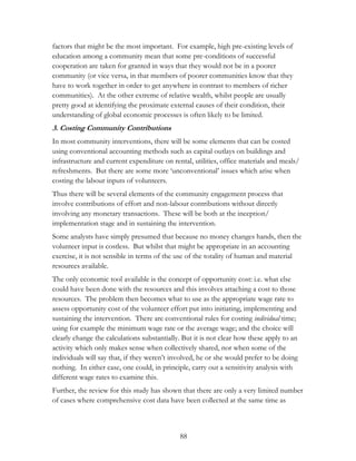 factors that might be the most important. For example, high pre-existing levels of 
education among a community mean that some pre-conditions of successful 
cooperation are taken for granted in ways that they would not be in a poorer 
community (or vice versa, in that members of poorer communities know that they 
have to work together in order to get anywhere in contrast to members of richer 
communities). At the other extreme of relative wealth, whilst people are usually 
pretty good at identifying the proximate external causes of their condition, their 
understanding of global economic processes is often likely to be limited. 
3. Costing Community Contributions 
In most community interventions, there will be some elements that can be costed 
using conventional accounting methods such as capital outlays on buildings and 
infrastructure and current expenditure on rental, utilities, office materials and meals/ 
refreshments. But there are some more „unconventional‟ issues which arise when 
costing the labour inputs of volunteers. 
Thus there will be several elements of the community engagement process that 
involve contributions of effort and non-labour contributions without directly 
involving any monetary transactions. These will be both at the inception/ 
implementation stage and in sustaining the intervention. 
Some analysts have simply presumed that because no money changes hands, then the 
volunteer input is costless. But whilst that might be appropriate in an accounting 
exercise, it is not sensible in terms of the use of the totality of human and material 
resources available. 
The only economic tool available is the concept of opportunity cost: i.e. what else 
could have been done with the resources and this involves attaching a cost to those 
resources. The problem then becomes what to use as the appropriate wage rate to 
assess opportunity cost of the volunteer effort put into initiating, implementing and 
sustaining the intervention. There are conventional rules for costing individual time; 
using for example the minimum wage rate or the average wage; and the choice will 
clearly change the calculations substantially. But it is not clear how these apply to an 
activity which only makes sense when collectively shared, nor when some of the 
individuals will say that, if they weren‟t involved, he or she would prefer to be doing 
nothing. In either case, one could, in principle, carry out a sensitivity analysis with 
different wage rates to examine this. 
Further, the review for this study has shown that there are only a very limited number 
of cases where comprehensive cost data have been collected at the same time as 
88 
 