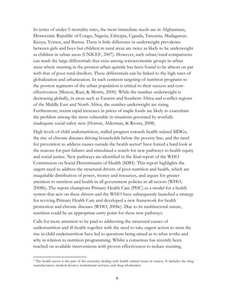 In terms of under-5 mortality rates, the most immediate needs are in Afghanistan, 
Democratic Republic of Congo, Nigeria, Ethiopia, Uganda, Tanzania, Madagascar, 
Kenya, Yemen, and Burma. There is little difference in underweight prevalence 
between girls and boys but children in rural areas are twice as likely to be underweight 
as children in urban areas (UNICEF, 2007). However, such urban/rural comparisons 
can mask the large differentials that exist among socioeconomic groups in urban 
areas where stunting in the poorest urban quintile has been found to be almost on par 
with that of poor rural dwellers. These differentials can be linked to the high rates of 
globalization and urbanization. In such contexts targeting of nutrition programs to 
the poorest segments of the urban population is critical to their success and cost-effectiveness 
(Menon, Ruel, & Morris, 2000). While the number underweight is 
decreasing globally, in areas such as Eastern and Southern Africa and conflict regions 
of the Middle East and North Africa, the number underweight are rising. 
Furthermore, recent rapid increases in prices of staple foods are likely to exacerbate 
the problem among the most vulnerable in situations governed by woefully 
inadequate social safety nets (Horton, Alderman, & Rivera, 2008). 
High levels of child undernutrition, stalled progress towards health-related MDGs, 
the rise of chronic diseases driving households below the poverty line, and the need 
for prevention to address causes outside the health sector6 have forced a hard look at 
the reasons for past failures and stimulated a search for new pathways to health equity 
and social justice. New pathways are identified in the final report of the WHO 
Commission on Social Determinants of Health (SDH). This report highlights the 
urgent need to address the structural drivers of poor nutrition and health, which are 
inequitable distribution of power, money and resources, and argues for greater 
attention to nutrition and health in all government policies in all sectors (WHO, 
2008b). The report champions Primary Health Care (PHC) as a model for a health 
system that acts on these drivers and the WHO have subsequently launched a strategy 
for reviving Primary Health Care and developed a new framework for health 
promotion and chronic diseases (WHO, 2008c). Due to its multisectoral nature, 
nutrition could be an appropriate entry point for these new pathways. 
Calls for more attention to be paid to addressing the structural causes of 
undernutrition and ill-health together with the need to take urgent action to stem the 
rise in child undernutrition have led to questions being raised as to what works and 
why in relation to nutrition programming. Whilst a consensus has recently been 
reached on available interventions with proven effectiveness to reduce stunting, 
6 The health sector is the part of the economy dealing with health-related issues in society. It includes the drug 
manufacturers, medical devices, institutional services, and drug wholesalers. 
8 
 