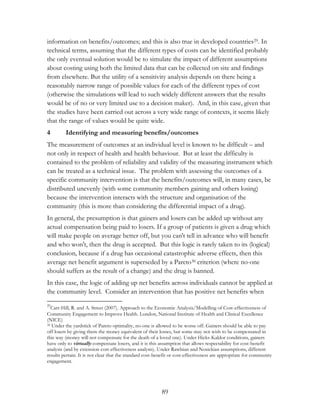 information on benefits/outcomes; and this is also true in developed countries29. In 
technical terms, assuming that the different types of costs can be identified probably 
the only eventual solution would be to simulate the impact of different assumptions 
about costing using both the limited data that can be collected on site and findings 
from elsewhere. But the utility of a sensitivity analysis depends on there being a 
reasonably narrow range of possible values for each of the different types of cost 
(otherwise the simulations will lead to such widely different answers that the results 
would be of no or very limited use to a decision maker). And, in this case, given that 
the studies have been carried out across a very wide range of contexts, it seems likely 
that the range of values would be quite wide. 
4 Identifying and measuring benefits/outcomes 
The measurement of outcomes at an individual level is known to be difficult – and 
not only in respect of health and health behaviour. But at least the difficulty is 
contained to the problem of reliability and validity of the measuring instrument which 
can be treated as a technical issue. The problem with assessing the outcomes of a 
specific community intervention is that the benefits/outcomes will, in many cases, be 
distributed unevenly (with some community members gaining and others losing) 
because the intervention interacts with the structure and organisation of the 
community (this is more than considering the differential impact of a drug). 
In general, the presumption is that gainers and losers can be added up without any 
actual compensation being paid to losers. If a group of patients is given a drug which 
will make people on average better off, but you can't tell in advance who will benefit 
and who won't, then the drug is accepted. But this logic is rarely taken to its (logical) 
conclusion, because if a drug has occasional catastrophic adverse effects, then this 
average net benefit argument is superseded by a Pareto30 criterion (where no-one 
should suffers as the result of a change) and the drug is banned. 
In this case, the logic of adding up net benefits across individuals cannot be applied at 
the community level. Consider an intervention that has positive net benefits when 
29Carr-Hill, R. and A. Street (2007). Approach to the Economic Analysis/Modelling of Cost-effectiveness of 
Community Engagement to Improve Health. London, National Institute of Health and Clinical Excellence 
(NICE) 
30 Under the yardstick of Pareto optimality, no-one is allowed to be worse off. Gainers should be able to pay 
off losers by giving them the money equivalent of their losses, but some may not wish to be compensated in 
this way (money will not compensate for the death of a loved one). Under Hicks-Kaldor conditions, gainers 
have only to virtually compensate losers, and it is this assumption that allows respectability for cost-benefit 
analysis (and by extension cost effectiveness analysis). Under Rawlsian and Nosickian assumptions, different 
results pertain. It is not clear that the standard cost-benefit or cost-effectiveness are appropriate for community 
engagement. 
89 
 