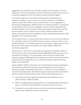 aggregated across individuals but will, fairly certainly, give dis-benefits to a known 
subgroup in society; that inequality is of course destructive/harmful to the process of 
community engagement itself. So the Pareto criterion should be applied. 
It is therefore important to be careful in using statistics summarised across 
community members: at the very least, one needs an indication of variability of 
response; indeed, there will be several occasions where it is more appropriate to 
provide data disaggregated to (different types of) community members. In particular, 
it is possible that some community engagement activities will be „captured‟ by the 
wealthier members of the community and that their health is improved but that the 
poorer members of the community do not benefit. Whilst population health 
improves, inequalities have been exacerbated; and recommendations that make health 
inequalities worse should be avoided/ 
We would also want to avoid any interventions where the costs of the intervention to 
the community in terms of non-health outcomes are seen as excessive relative to any 
possible health gain. It is therefore important in assessing cost-effectiveness to take a 
broad view of what aspects of health & social welfare might be affected by 
community engagement. 
The point here is that the costs and adverse consequences of individual health care 
interventions are more circumscribed and easily identifiable; similar assessments on a 
community level will have to be more global. Obviously these would be partly 
subjective judgments differing between communities as well as between interventions 
and settings; but the important issue is to develop a framework within which those 
benefits can be identified. 
Lasker and Weiss (2003) in their discussion of broad-based community participation 
and community collaborative practices and partnerships point to the sources of 
frustration relating to determining effectiveness. "Thus far, it has been very difficult to 
document that broad participation and collaboration actually strengthen the ability of communities to 
improve the health and well-being of their residents." They cite the following reasons: 
 Terms like community engagement, partnership and collaboration mean 
90 
different things to different people. 
 Efforts to engage people and organisations in community problem solving have 
been too short-term and insufficiently resourced to be fairly evaluated. 
 Evaluations have generally looked at end results rather than investigating the 
impact of the collaborative process on the results. 
 