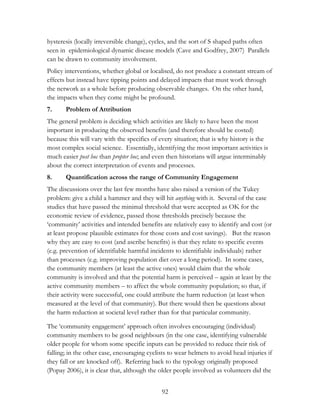 hysteresis (locally irreversible change), cycles, and the sort of S shaped paths often 
seen in epidemiological dynamic disease models (Cave and Godfrey, 2007) Parallels 
can be drawn to community involvement. 
Policy interventions, whether global or localised, do not produce a constant stream of 
effects but instead have tipping points and delayed impacts that must work through 
the network as a whole before producing observable changes. On the other hand, 
the impacts when they come might be profound. 
7. Problem of Attribution 
The general problem is deciding which activities are likely to have been the most 
important in producing the observed benefits (and therefore should be costed) 
because this will vary with the specifics of every situation; that is why history is the 
most complex social science. Essentially, identifying the most important activities is 
much easier post hoc than propter hoc; and even then historians will argue interminably 
about the correct interpretation of events and processes. 
8. Quantification across the range of Community Engagement 
The discussions over the last few months have also raised a version of the Tukey 
problem: give a child a hammer and they will hit anything with it. Several of the case 
studies that have passed the minimal threshold that were accepted as OK for the 
economic review of evidence, passed those thresholds precisely because the 
„community‟ activities and intended benefits are relatively easy to identify and cost (or 
at least propose plausible estimates for those costs and cost savings). But the reason 
why they are easy to cost (and ascribe benefits) is that they relate to specific events 
(e.g. prevention of identifiable harmful incidents to identifiable individuals) rather 
than processes (e.g. improving population diet over a long period). In some cases, 
the community members (at least the active ones) would claim that the whole 
community is involved and that the potential harm is perceived – again at least by the 
active community members – to affect the whole community population; so that, if 
their activity were successful, one could attribute the harm reduction (at least when 
measured at the level of that community). But there would then be questions about 
the harm reduction at societal level rather than for that particular community. 
The „community engagement‟ approach often involves encouraging (individual) 
community members to be good neighbours (in the one case, identifying vulnerable 
older people for whom some specific inputs can be provided to reduce their risk of 
falling; in the other case, encouraging cyclists to wear helmets to avoid head injuries if 
they fall or are knocked off). Referring back to the typology originally proposed 
(Popay 2006), it is clear that, although the older people involved as volunteers did the 
92 
 