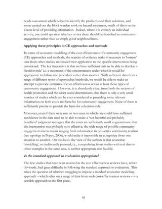 needs assessment which helped to identify the problems and their solutions, and 
some carried out the block warden work on hazard awareness, much of this is at the 
lowest level of providing information. Indeed, where it is entirely an individual 
activity, one could question whether or not these should be described as community 
engagement rather than as simply good neighbourliness. 
Applying these principles to CE approaches and methods 
In terms of economic modelling of the cost effectiveness of community engagement 
(CE) approaches and methods, the scarcity of evidence make it necessary to „borrow‟ 
data from other studies and model their application to the specific intervention being 
considered. The key imperative is that we have sufficient data to be able to develop a 
„decision rule‟ i.e. a statement of the circumstances under which it would be 
appropriate to follow one procedure rather than another. With sufficient data from a 
range of different types of approaches/methods, we would be able to make an 
attempt to provide estimates of cost-effectiveness across at least those types of 
community engagement. However, it is abundantly clear, from both the reviews of 
health promotion and the wider social determinants, that there is only a very small 
number of studies which can be even considered as providing some relevant 
information on both costs and benefits for community engagement. None of them is 
sufficiently precise to provide the basis for a decision rule. 
Moreover, even if there were one or two cases in which one could have sufficient 
confidence in the data used to be able to make a „not-harmful and probably 
beneficial‟ judgment and agree that the costs are sufficiently small to guesstimate that 
the intervention was probably cost-effective, the wide range of possible community 
engagement interventions ranging from information to pro-active community control 
(see typology in Popay, 2006), would make it impossible to extrapolate from one 
situation to another. On this basis, the view of the authors is that economic 
„modelling‟, as traditionally pursued, i.e., extrapolating from studies with real data to 
other examples in the same area, is neither appropriate nor feasible. 
Is the standard approach to evaluation appropriate? 
The few studies that have been retained in the cost effectiveness reviews have, rather 
obviously, had great difficulty in following the standard approach to evaluation. This 
raises the question of whether struggling to impose a standard economic modelling 
approach – which relies on a range of data from such cost-effectiveness reviews – is a 
sensible approach in the first place. 
93 
 