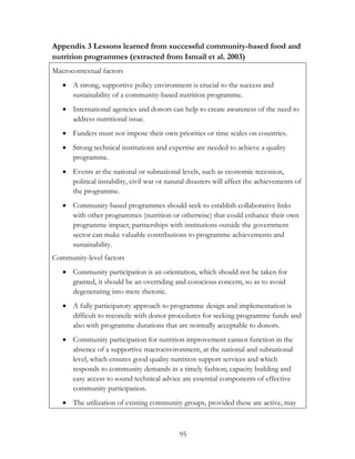 Appendix 3 Lessons learned from successful community-based food and 
nutrition programmes (extracted from Ismail et al. 2003) 
Macrocontextual factors 
 A strong, supportive policy environment is crucial to the success and 
sustainability of a community-based nutrition programme. 
 International agencies and donors can help to create awareness of the need to 
95 
address nutritional issue. 
 Funders must not impose their own priorities or time scales on countries. 
 Strong technical institutions and expertise are needed to achieve a quality 
programme. 
 Events at the national or subnational levels, such as economic recession, 
political instability, civil war or natural disasters will affect the achievements of 
the programme. 
 Community-based programmes should seek to establish collaborative links 
with other programmes (nutrition or otherwise) that could enhance their own 
programme impact; partnerships with institutions outside the government 
sector can make valuable contributions to programme achievements and 
sustainability. 
Community-level factors 
 Community participation is an orientation, which should not be taken for 
granted, it should be an overriding and conscious concern, so as to avoid 
degenerating into mere rhetoric. 
 A fully participatory approach to programme design and implementation is 
difficult to reconcile with donor procedures for seeking programme funds and 
also with programme durations that are normally acceptable to donors. 
 Community participation for nutrition improvement cannot function in the 
absence of a supportive macroenvironment, at the national and subnational 
level, which ensures good quality nutrition support services and which 
responds to community demands in a timely fashion; capacity building and 
easy access to sound technical advice are essential components of effective 
community participation. 
 The utilization of existing community groups, provided these are active, may 
 