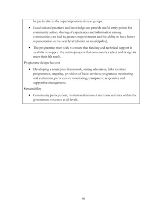 be preferable to the superimposition of new groups. 
 Local cultural practices and knowledge can provide useful entry points for 
community action; sharing of experiences and information among 
communities can lead to greater empowerment and the ability to have better 
representation at the next level (district or municipality). 
 The programme must seek to ensure that funding and technical support is 
available to support the micro-projects that communities select and design to 
meet their felt needs. 
96 
Programme design features 
 Developing a conceptual framework, setting objectives, links to other 
programmes, targeting, provision of basic services; programme monitoring 
and evaluation, participatory monitoring; transparent, responsive and 
supportive management. 
Sustainability 
 Community participation, Institutionalization of nutrition activities within the 
government structure at all levels. 
 