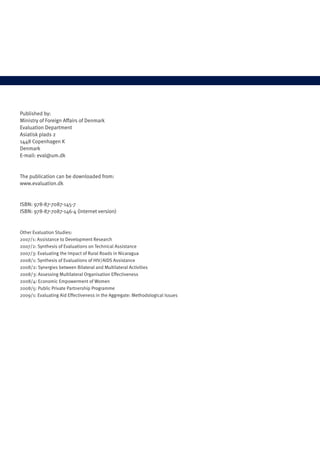 Published by: 
Ministry of Foreign Affairs of Denmark 
Evaluation Department 
Asiatisk plads 2 
1448 Copenhagen K 
Denmark 
E-mail: eval@um.dk 
The publication can be downloaded from: 
www.evaluation.dk 
ISBN: 978-87-7087-145-7 
ISBN: 978-87-7087-146-4 (internet version) 
Other Evaluation Studies: 
2007/1: Assistance to Development Research 
2007/2: Synthesis of Evaluations on Technical Assistance 
2007/3: Evaluating the Impact of Rural Roads in Nicaragua 
2008/1: Synthesis of Evaluations of HIV/AIDS Assistance 
2008/2: Synergies between Bilateral and Multilateral Activities 
2008/3: Assessing Multilateral Organisation Effectiveness 
2008/4: Economic Empowerment of Women 
2008/5: Public Private Partnership Programme 
2009/1: Evaluating Aid Effectiveness in the Aggregate: Methodological Issues 
