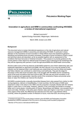PROLINNOVA Working Paper 
18 
Innovation in agriculture and NRM in communities confronting HIV/AIDS: 
a review of international experience1 
Michael Loevinsohn2 
Applied Ecology Associates, Wageningen, Netherlands 
March 2008, revised June 2008 
Background 
This document aims to review international experience on the role of agriculture and natural 
resource management (NRM) in preventing and alleviating HIV/AIDS. In particular it draws 
attention to the importance of local innovation in these efforts and to the experience gained in 
identifying and boosting local innovation processes. Examples of local innovations of both a social 
and technical nature are described, as far as possible together with an assessment of the 
conditions that have favoured or hindered innovation. The purpose is to provide guidance to the 
country teams in their search for relevant local innovations and in planning for the workshops that 
they will be organising with partners in both the agriculture/NRM and AIDS/health communities. 
We first outline some of the key features of HIV/AIDS epidemics and of their relationship with rural 
livelihoods dependent on agriculture and NRM. We then discuss in turn how the spread of HIV 
infection can be hastened when rural livelihoods are undermined and how the illness and deaths 
that follow infection can contribute to undermining rural livelihoods. This sets the stage for 
discussion of the roles local innovation play in the struggle with HIV/AIDS and for considering 
some of the local innovations that have come to light. We also ask why local innovation is not 
better recognised and appreciated, describe some of the constraints it faces and provide some 
ideas on ways this initiative can improve the situation. 
HIV/AIDS is predominantly a sexually-transmitted disease that is also passed from mother to child 
during pregnancy, delivery or breastfeeding. In most countries, the first cases of AIDS were 
observed in cities in the early to mid 1980’s and the proportion of people infected with HIV remains 
higher in urban than in rural areas. However, infection in the rural areas has tended to increase 
faster and in some places, including parts of Ghana, Mozambique and Malawi, now exceeds that in 
towns and cities. Similarly, in the early years infection rates were higher in men than in women. In 
every region of the world, the difference has reduced over time and in sub-Saharan Africa 
currently, where the greatest number of infections is found, more than 60% are among women. 
1 A background paper for the country teams involved in the HIV/AIDS and Participatory Innovation 
Development (HAPID) subproject of the PROLINNOVA (Promoting Local Innovation) programme. 
2 Member of PROLINNOVA international HAPID team 
 