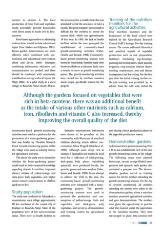 Although the gardens focused on vegetables that were 
rich in beta-carotene, there was an additional benefit 
as the intake of various other nutrients such as calcium, 
iron, riboflavin and vitamin C also increased, thereby 
fna ana 32 2003 25 
convert to vitamin A. The local 
production of these fruits and vegetables 
could potentially provide households 
with direct access to foods rich in beta-carotene. 
Food-based approaches to addressing 
malnutrition should include educational 
input (Low, Walker and Hijmans, 2001). 
Home-garden interventions are most 
effective when combined with pro-motional 
and educational interventions 
(Ruel and Levin, 2000). Strategies 
combining information, education and 
communication are needed, and these 
should be combined with community 
mobilization and agricultural inputs (de 
Wagt, 2001). In a pilot study in a rural 
village in KwaZulu-Natal (South Africa), 
the area except for a mobile clinic that was 
scheduled to visit the area once or twice a 
month. The poor transport system made it 
difficult for the mothers to attend the 
nearest clinic, which was approximately 
18 km away. In 1995, the lack of health 
facilities within the area prompted the 
establishment of community-based 
growth-monitoring activities (Faber, 
Oelofse and Benadé, 1998). Community-based 
growth-monitoring sessions were 
hosted in households. Families made their 
homes available on a voluntary basis, once 
a month, to serve as growth-monitoring 
points. The growth-monitoring activities 
were carried out by nutrition monitors 
(local people specifically trained for the 
project). 
improving the overall quality of the diet 
Extensive micronutrient deficiencies 
were shown to be prevalent in this 
community, with 46 percent of preschool 
children showing serum retinol con-centrations 
below 20 μg/dl (Oelofse et al., 
1999). Although some crops rich in 
vitamin A (pumpkin and imifino [a local 
term for a collection of wild-growing, 
dark-green leafy plants resembling 
spinach]) were produced locally, the 
quantity grown and eaten was low (Faber, 
Smuts and Benadé, 1999). In an attempt 
to address the VAD in the area, the 
community-based growth-monitoring 
activities were integrated with a home-gardening 
project. The growth-monitoring 
sessions were used to 
promote the production and con-sumption 
of yellow/orange fruits and 
vegetables and dark-green leafy 
vegetables, and served as demonstration 
and training centres for agricultural 
activities. 
Training of the nutrition 
monitors for the 
agricultural activities 
Four nutrition monitors and the 
headmaster of the local school were 
trained by the Agricultural Research 
Council (ARC) during a five-day training 
course. The course addressed theoretical 
and practical aspects of vegetable 
production such as soil preparation, 
fertilizers (including top-dressing), 
planting and sowing dates, plant spacing, 
irrigation, crop rotation, cultivar choice, 
weeding, maintenance, pest and disease 
management and harvesting. For the first 
year after the initial training, further on-the- 
job training was provided by an 
adviser from the ARC who visited the 
area during critical production phases in 
the vegetable production season. 
Demonstration gardens 
A demonstration garden measuring 10 m 
x 10 m was established at each of the nine 
growth-monitoring points in the village. 
The following crops were planted: 
butternuts, carrots, orange-fleshed sweet 
potatoes and spinach; each garden also 
contained a pawpaw tree. The demon-stration 
gardens served as training 
centres for all the mothers attending the 
growth-monitoring sessions. On the day 
of growth monitoring, all mothers 
attending the session were taken to the 
demonstration garden, where a nutrition 
monitor promoted agricultural activities 
and gave demonstrations. The mothers 
were given the opportunity to practise 
what they learned under the supervision 
of the nutrition monitor. They were 
encouraged to plant beta-carotene-rich 
community-based growth-monitoring 
activities were used as a platform for the 
promotion of a home-gardening project 
that was funded by Thrasher Research 
Fund. Growth-monitoring points within 
the village were used as training centres 
for agricultural activities. 
The aim of the study was to determine 
whether the home-gardening project 
could result in better maternal knowledge 
regarding vitamin A nutrition, improved 
dietary intakes of yellow/orange and 
dark-green leafy vegetables, and higher 
serum retinol concentrations in children 
aged two to five. 
Study population 
The study was conducted in Ndunakazi, a 
mountainous rural village approximately 
60 km northwest of the coastal city of 
Durban in KwaZulu-Natal. Most of the 
population were of low socio-economic 
status. There were no health facilities in 
 