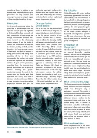 vegetables at home, in addition to any 
existing crops. Staggered planting, cyclic 
production and crop rotation were 
encouraged to ensure an adequate supply 
of these vegetables throughout the year. 
Promotion 
At the growth-monitoring points, the 
production of yellow/orange fruits and 
vegetables and dark-green leafy vegetables 
at the household level was promoted, and 
daily consumption of these crops was 
strongly recommended. Nutrition edu-cation 
focused on the relationship 
between vitamin A and the health of 
children, the identification of foods rich 
in vitamin A, cooking methods, and the 
importance of a home garden as a source 
of foods with high levels of vitamin A. 
Using grated carrots and adding small 
quantities of fat to food were 
recommended. The mothers were taught 
to mash the vegetables for the smaller 
children. As part of the promotion, 
vegetables from the demonstration 
gardens were cooked and served to all 
children attending the growth-monitoring 
sessions. As most of the 
mothers were not familiar with these 
vegetables, this activity was used to 
introduce both the mothers and children 
to these vegetables, teach them various 
preparation methods and give the 
26 fna ana 32 2003 
mothers the opportunity to observe their 
children eating and enjoying these new 
foods. This third activity also served as 
motivation for the mothers to plant and 
prepare the vegetables at home. 
Orange-fleshed 
sweet potato 
One of the crops that was promoted and 
planted in the Ndunakazi village was an 
orange-fleshed potato. South Africa is one 
of the five partner countries of the 
Vitamin A for Africa (VITAA) initiative, 
which is dedicated to alleviating VAD in 
sub-Saharan countries through the use of 
orange-fleshed sweet potatoes (The 
VITAA Partnership, 2001). Certain 
varieties of orange-fleshed sweet potato 
have sufficient beta-carotene content to 
be considered good sources of pro-vitamin 
A (Low et al., 1997), and can 
therefore potentially make a significant 
contribution towards a food-based 
approach to addressing VAD (Low, 
Walker and Hijmans, 2001). Based on 
agronomic, technological and accept-ability 
considerations as well as the high 
beta-carotene content, the cultivar 
“Resisto” was chosen for the study in the 
Ndunakazi village. Laboratory analysis 
showed that this cultivar contains about 
1 750 retinol equivalents per 100 g of 
cooked portion (unpublished data). 
Participation 
Within 20 months, 126 project gardens, 
representing approximately one-third of 
all households, had been established at 
the household level. Although the gardens 
had been promoted through the growth-monitoring 
activities concerning younger 
children, the entire population parti-cipated, 
even though approximately half 
of the project gardens belonged to 
households without preschool-age child-ren. 
The most serious concern that arose 
was the destruction of unfenced and 
poorly fenced gardens. 
Evaluation of 
the project 
The effects of the home-gardening project 
on maternal knowledge regarding 
vitamin A nutrition and on dietary intake 
and vitamin A status of children aged two 
to five were evaluated through two cross-sectional 
surveys. The first survey was 
carried out at baseline and the second one 
20 months later. A neighbouring village 
that fell under the same tribal authority 
served as the control village. The control 
village had community-based growth-monitoring 
activities, but no household 
food production or promotion project. 
Effect on maternal knowledge 
The home-gardening project included a 
strong nutrition education component, 
which was developed using a 
participatory approach. This resulted in 
an improvement in maternal knowledge 
about vitamin A nutrition. There was a 
difference between mothers in the 
experimental village and those in the 
control village after 20 months of 
intervention. Most of the mothers in the 
experimental village could name at least 
three food sources of vitamin A, related 
the colours yellow/orange and dark-green 
with vitamin A-rich crops and could 
name at least one symptom related to 
VAD (Faber et al., 2001a). 
Effect on dietary intake 
Before implementation of the home-Mothers 
PHOTO: M. Faber 
practise planting under the supervision of a nutrition monitor gardening project, the children in this 
 