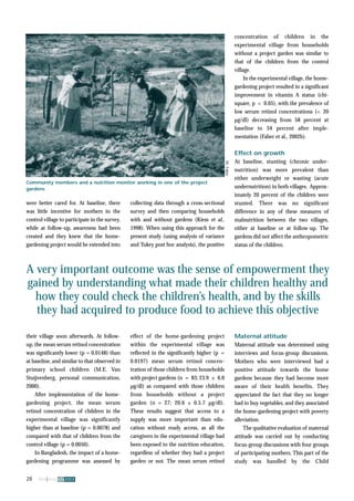 were better cared for. At baseline, there 
was little incentive for mothers in the 
control village to participate in the survey, 
while at follow-up, awareness had been 
created and they knew that the home-gardening 
project would be extended into 
A very important outcome was the sense of empowerment they 
gained by understanding what made their children healthy and 
how they could check the children’s health, and by the skills 
they had acquired to produce food to achieve this objective 
their village soon afterwards. At follow-up, 
the mean serum retinol concentration 
was significantly lower (p = 0.0148) than 
at baseline, and similar to that observed in 
primary school children (M.E. Van 
Stuijvenberg, personal communication, 
2000). 
After implementation of the home-gardening 
project, the mean serum 
retinol concentration of children in the 
experimental village was significantly 
higher than at baseline (p = 0.0078) and 
compared with that of children from the 
control village (p = 0.0050). 
In Bangladesh, the impact of a home-gardening 
programme was assessed by 
28 fna ana 32 2003 
collecting data through a cross-sectional 
survey and then comparing households 
with and without gardens (Kiess et al., 
1998). When using this approach for the 
present study (using analysis of variance 
and Tukey post hoc analysis), the positive 
effect of the home-gardening project 
within the experimental village was 
reflected in the significantly higher (p = 
0.0197) mean serum retinol concen-tration 
of those children from households 
with project gardens (n = 83; 23.9 ± 6.0 
μg/dl) as compared with those children 
from households without a project 
garden (n = 27; 20.6 ± 0.5.7 μg/dl). 
These results suggest that access to a 
supply was more important than edu-cation 
without ready access, as all the 
caregivers in the experimental village had 
been exposed to the nutrition education, 
regardless of whether they had a project 
garden or not. The mean serum retinol 
concentration of children in the 
experimental village from households 
without a project garden was similar to 
that of the children from the control 
village. 
In the experimental village, the home-gardening 
project resulted in a significant 
improvement in vitamin A status (chi-square, 
p < 0.05), with the prevalence of 
low serum retinol concentrations (< 20 
μg/dl) decreasing from 58 percent at 
baseline to 34 percent after imple-mentation 
(Faber et al., 2002b). 
Effect on growth 
At baseline, stunting (chronic under-nutrition) 
was more prevalent than 
either underweight or wasting (acute 
undernutrition) in both villages. Approx-imately 
20 percent of the children were 
stunted. There was no significant 
difference in any of these measures of 
malnutrition between the two villages, 
either at baseline or at follow-up. The 
gardens did not affect the anthropometric 
status of the children. 
Maternal attitude 
Maternal attitude was determined using 
interviews and focus-group discussions. 
Mothers who were interviewed had a 
positive attitude towards the home 
gardens because they had become more 
aware of their health benefits. They 
appreciated the fact that they no longer 
had to buy vegetables, and they associated 
the home-gardening project with poverty 
alleviation. 
The qualitative evaluation of maternal 
attitude was carried out by conducting 
focus-group discussions with four groups 
of participating mothers. This part of the 
study was handled by the Child 
Community members and a nutrition monitor working in one of the project 
gardens 
M. Faber 
 