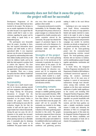 If the community does not feel that it owns the project, 
fna ana 32 2003 29 
the project will not be successful 
Development Programme of the 
University of Natal, which had not been 
involved in the project. The decision to 
use an outside organization for this step 
was taken because it was argued that the 
mothers would find it easier to voice 
criticisms regarding the project and be 
more willing to speak freely to an 
independent group. 
The participants were favourable 
about the project. According to them, 
they had acquired information about 
nutrition and child health, as well as 
agricultural skills. A very important 
outcome was the sense of empowerment 
they gained by understanding what made 
their children healthy and how they could 
check the children’s health, and by the 
skills they had acquired to produce food 
to achieve this objective. The close 
proximity of the gardens to their homes 
was appreciated, as they had easy access to 
the vegetables. There was a strong 
perception that their children’s health had 
improved because of the vegetable 
gardens. 
Sustainability 
The project was a small research study 
and, for its duration, planting material 
and some equipment were supplied free 
of charge. During the focus-group 
discussions it emerged that the 
community members felt that they were 
dependent on the project leaders to 
maintain the project. However, the 
project is still running two years after the 
evaluation, despite the fact that the 
number of staff and the input of the 
project leaders have reduced dramatically. 
During the past two years, the role of 
volunteers in the project has increased. 
The community has set up a system to 
obtain planting material at an affordable 
price. A sustainable plan for obtaining 
proper fencing still needs to be 
established. The project leaders visit the 
area every three months to provide 
guidance where needed. 
Community involvement is crucial for 
sustainability. In the Ndunakazi village, 
the principal of the primary school acts as 
project manager on a voluntary basis. He 
is supported by a health committee and a 
garden committee selected by the 
community. The project has obtained the 
support of prominent figures in the 
community, such as the chairperson of a 
prominent women’s organization, the 
traditional healer and the school 
governing body. 
Strengths of the project 
The strengths of the home-gardening 
project were (1) the involvement of the 
community, in particular the women, in 
various aspects of the project; (2) the 
awareness of vitamin A malnutrition 
created through the education com-ponent 
and (3) its integration with 
community-based growth-monitoring 
activities, which resulted in a multi-sectoral 
community project that included 
primary health care, agriculture, nutrition 
and education activities. 
Concluding remarks 
In South Africa, various previous 
attempts to establish gardening projects 
have been unsuccessful (Strachan, 1999). 
An important lesson has been learned 
from these failures: if the community 
does not feel that it owns the project, the 
project will not be successful. The 
community was involved in the design, 
implementation, monitoring and 
evaluation of the home-gardening project 
described in this article. The people’s 
involvement empowered them to become 
more self-reliant, and ensured their 
ownership of the project and enabled it to 
be established within local conditions and 
cultures. The project adapted local 
conditions and gardening practices, 
making it viable in the rural African 
context. 
Gardening is not a new concept for 
rural South African communities. 
However, the variety of crops planted is 
limited and mainly restricted to maize, 
which is the staple. In order to change 
gardening practices in the experimental 
village, a strong education and promotion 
campaign was needed. As nutrition 
education was already an integral part of 
the growth-monitoring activities, the 
integration of the home-gardening 
project into the community-based 
growth-monitoring activities seemed 
logical. The home-gardening project 
therefore did not function in isolation, 
and the multidisciplinary project brought 
together agriculturists, nutritionists and 
the community. 
In South Africa, the Integrated 
Nutrition Programme introduced by the 
Department of Health in 1995 facilitates a 
coordinated intersectoral approach to 
solving the country’s nutritional 
problems. One of the main areas of 
emphasis is control of micronutrient 
malnutrition through food diversifi-cation, 
among other methods, with 
emphasis on the three main nutritional 
deficiencies of public health significance 
in the country and including VAD 
(Integrated Nutrition Programme, 2002). 
This study showed that locally produced 
vegetables can provide households with 
direct access to foods rich in beta-carotene, 
and that home gardens can 
make a valuable contribution towards 
vitamin A intake and, ultimately, the 
alleviation of VAD. It is envisaged that 
incorporating aspects of this study into 
the Integrated Nutrition Programme will 
increase the dietary availability and 
therefore consumption of foods rich in 
vitamin A for populations at risk. 
 