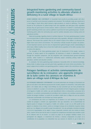 fna ana 32 2003 31 
summary réésuméé resumen 
M . F A B E R A N D A . J . S P I N N L E R B E N A D É 
Integrated home-gardening and community-based 
growth monitoring activities to alleviate vitamin A 
deficiency in a rural village in South Africa 
HOME GARDENS CAN CONTRIBUTE to household food security by providing people with direct 
access to food that can be harvested, prepared and consumed. This small pilot study was carried out in 
a rural village in South Africa which showed a high prevalence of vitamin A deficiency. The project 
focused on the production of yellow/orange fruits and vegetables and dark-green leafy vegetables 
because they are good sources of beta-carotene, which is a precursor of vitamin A. Community-based 
growth monitoring activities were used as a platform to promote the home-gardening project. Growth-monitoring 
points within the community were used for nutrition education and as training centres for 
agricultural activities. 
Maternal knowledge regarding vitamin A nutrition improved. The home-gardening project resulted 
in an increased intake of yellow/orange and dark-green leafy vegetables, although a seasonal effect was 
observed. This increase had a positive effect on the vitamin A status of the children, as reflected in the 
higher mean serum retinol concentrations. The community’s attitude towards the project was positive. 
A most important outcome was the sense of empowerment gained through a better understanding of 
what makes children healthy, how to check their health and an acquisition of the skills to produce food 
to achieve this objective. 
The strengths of the home-gardening project were (i) involvement of the people, women in 
particular, in various aspects of the programme; (ii) awareness of vitamin A malnutrition, created 
through the education component; and (iii) integration with community-based growth-monitoring 
activities, which resulted in a multisectoral community project containing primary health care, 
agriculture, nutrition and education activities. 
In conclusion, the home-gardening project produced a favourable effect on maternal knowledge, 
dietary intake of yellow/orange and dark-green leafy vegetables and serum retinol concentrations. The 
project adapted local conditions and gardening practices, making it viable in the rural African context. 
Potagers familiaux et activités communautaires de 
surveillance de la croissance: une approche intégrée 
de la lutte contre les carences en vitamines A 
dans un village rural d’Afrique du Sud 
LES POTAGERS FAMILIAUX CONTRIBUENT à la sécurité alimentaire des ménages en fournissant aux 
gens un accès direct à des aliments qui peuvent être récoltés, préparés et consommés. Cette petite étude 
pilote a été réalisée dans un village rural d’Afrique du Sud caractérisé par une forte prévalence de 
carence en vitamine A. Le projet s’est concentré sur la production de fruits et légumes jaunes et oranges 
et de légumes à feuilles vert sombre, qui sont naturellement riches en bétacarotène, précurseur de la 
vitamine A. Les activités communautaires de surveillance de la croissance ont contribué à promouvoir la 
création de potagers familiaux. Les points de surveillance établis dans le village ont servi aux activités 
d’éducation nutritionnelle et de formation aux travaux agricoles. 
Les connaissances des mères sur l’importance de la vitamine A se sont améliorées. Le projet de 
création de potagers a entraîné une augmentation, bien que saisonnière, de la consommation de 
légumes jaunes et oranges et de légumes à feuilles vert sombre, ce qui a eu un effet positif sur les 
apports en vitamines A des enfants, comme en témoigne la hausse de la rétinolémie moyenne relevée 
parmi eux. Les villageois ont accueilli le projet favorablement. Une des principales retombées du projet 
a été de les responsabiliser en les aidant à mieux comprendre comment avoir des enfants en bonne 
santé, s’assurer de leur bon état de santé et à acquérir les compétences nécessaires pour produire à cette 
fin les aliments dont ils ont besoin. Les atouts du projet sur les potagers familiaux étaient: i) la 
participation des villageois, et notamment des femmes, à diverses composantes du projet; ii) la 
sensibilisation de la population à la malnutrition due aux carences en vitamine A, par le biais de la 
 