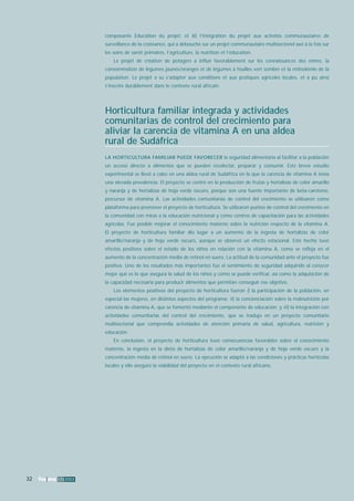 32 fna ana 32 2003 
composante Education du projet; et iii) l’intégration du projet aux activités communautaires de 
surveillance de la croissance, qui a débouché sur un projet communautaire multisectoriel axé à la fois sur 
les soins de santé primaires, l’agriculture, la nutrition et l’éducation. 
Le projet de création de potagers a influé favorablement sur les connaissances des mères, la 
consommation de légumes jaunes/oranges et de légumes à feuilles vert sombre et la rétinolémie de la 
population. Le projet a su s’adapter aux conditions et aux pratiques agricoles locales, et a pu ainsi 
s’inscrire durablement dans le contexte rural africain. 
Horticultura familiar integrada y actividades 
comunitarias de control del crecimiento para 
aliviar la carencia de vitamina A en una aldea 
rural de Sudáfrica 
LA HORTICULTURA FAMILIAR PUEDE FAVORECER la seguridad alimentaria al facilitar a la población 
un acceso directo a alimentos que se pueden recolectar, preparar y consumir. Este breve estudio 
experimental se llevó a cabo en una aldea rural de Sudáfrica en la que la carencia de vitamina A tenía 
una elevada prevalencia. El proyecto se centró en la producción de frutas y hortalizas de color amarillo 
y naranja y de hortalizas de hoja verde oscuro, porque son una fuente importante de beta-caroteno, 
precursor de vitamina A. Las actividades comunitarias de control del crecimiento se utilizaron como 
plataforma para promover el proyecto de horticultura. Se utilizaron puntos de control del crecimiento en 
la comunidad con miras a la educación nutricional y como centros de capacitación para las actividades 
agrícolas. Fue posible mejorar el conocimiento materno sobre la nutrición respecto de la vitamina A. 
El proyecto de horticultura familiar dio lugar a un aumento de la ingesta de hortalizas de color 
amarillo/naranja y de hoja verde oscuro, aunque se observó un efecto estacional. Este hecho tuvo 
efectos positivos sobre el estado de los niños en relación con la vitamina A, como se refleja en el 
aumento de la concentración media de retinol en suero. La actitud de la comunidad ante el proyecto fue 
positiva. Uno de los resultados más importantes fue el sentimiento de seguridad adquirido al conocer 
mejor qué es lo que asegura la salud de los niños y cómo se puede verificar, así como la adquisición de 
la capacidad necesaria para producir alimentos que permitan conseguir ese objetivo. 
Los elementos positivos del proyecto de horticultura fueron i) la participación de la población, en 
especial las mujeres, en distintos aspectos del programa; ii) la concienciación sobre la malnutrición por 
carencia de vitamina A, que se fomentó mediante el componente de educación; y iii) la integración con 
actividades comunitarias del control del crecimiento, que se tradujo en un proyecto comunitario 
multisectorial que comprendía actividades de atención primaria de salud, agricultura, nutrición y 
educación. 
En conclusión, el proyecto de horticultura tuvo consecuencias favorables sobre el conocimiento 
materno, la ingesta en la dieta de hortalizas de color amarillo/naranja y de hoja verde oscuro y la 
concentración media de retinol en suero. La ejecución se adaptó a las condiciones y prácticas hortícolas 
locales y ello aseguró la viabilidad del proyecto en el contexto rural africano. 
