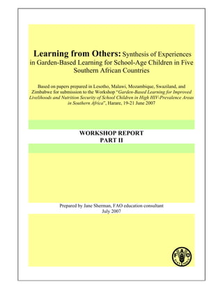 Learning from Others: Synthesis of Experiences 
in Garden-Based Learning for School-Age Children in Five 
Southern African Countries 
Based on papers prepared in Lesotho, Malawi, Mozambique, Swaziland, and 
Zimbabwe for submission to the Workshop “Garden-Based Learning for Improved 
Livelihoods and Nutrition Security of School Children in High HIV-Prevalence Areas 
in Southern Africa”, Harare, 19-21 June 2007 
WORKSHOP REPORT 
PART II 
Prepared by Jane Sherman, FAO education consultant 
July 2007 
 