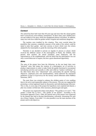Rocca, L.; Donadelli, G.; Ziliotto, S. /Let’s Plan the School Garden: A Participatory… 
Context 
The school has been built more than 40 years ago and since then the school garden 
hasn’t received any extra-ordinary maintenance. In these many years children have 
run and walked on the grass which has disappeared almost everywhere. In addition, 
many tree roots have made the garden surface irregular and sometimes dangerous. 
The teachers were troubled by this situation. They were worried about the 
possibility that someone, completely unaware of the needs of the school, could be 
asked to plan their garden and were anxious to know which were the criteria 
adopted by the municipality to guide the renewing of the school garden. 
Therefore it was decided to activate an Agenda 21 process at school, which 
involved the different sectors of the municipality of Padua, the children, their 
parents, their teachers, the school caretakers, some employees, and the 
representatives of the neighbourhood, with the belief that the participation was not 
only a social behaviour to acquire, but also a great educational opportunity. 
Aims 
The aims of the project have been the following: on the one hand, there were 
“practical” aims, that means the creation of a participatory set of activities to 
produce improvements in order to make firstly the garden functional to recreational 
and playing activities and secondly to offer each child an “outdoor well-being”; on 
the other hand, there were “educational” aims, particularly the specific learning 
objectives, employed cross and interdisciplinary, which followed the ministerial 
guidelines (Campi di Esperienza) for the nursery school (Ministero della Pubblica 
Istruzione, 2007). 
The main focus was oriented to enhance the children points of view enabling 
them to be active and responsible subjects of the process. This aim was supported by 
promoting a critical approach based on discussions and individual/group reflexions. 
This is why, in every step of the project the hypothesis were explored and shared, a 
plan was created, verified and, when necessary, planned again and again. 
The project was organized in three main phases: “The garden as it is now”, “The 
garden I would like to have”, “The garden of our dreams”. According to the 
territorialist approach (Turco, 1988), the general aims of the project were organized 
by the domain they had to develop (denomination, reification, structuring) for each 
one of these 3 phases. From table 1 it is also possible to see the main structure of the 
project and its sub-objectives. 
228 
 