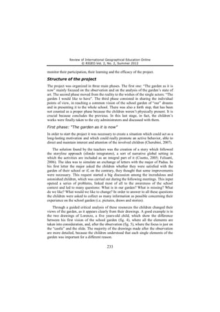 Review of International Geographical Education Online 
© RIGEO Vol. 2, No. 2, Summer 2012 
monitor their participation, their learning and the efficacy of the project. 
Structure of the project 
The project was organized in three main phases. The first one: “The garden as it is 
now” mainly focused on the observation and on the analysis of the garden’s state of 
art. The second phase moved from the reality to the wishes of the single actors: “The 
garden I would like to have”. The third phase consisted in sharing the individual 
points of view, in reaching a common vision of the school garden of “our” dreams 
and in presenting it to the whole school. There was also a forth step, that has been 
not counted as a proper phase because the children weren’t physically present. It is 
crucial because concludes the previous. In this last stage, in fact, the children’s 
works were finally taken to the city administrators and discussed with them. 
First phase: “The garden as it is now” 
In order to start the project it was necessary to create a situation which could act as a 
long-lasting motivation and which could really promote an active behavior, able to 
direct and maintain interest and attention of the involved children (Cherubini, 2007). 
The solution found by the teachers was the creation of a story which followed 
the storyline approach (sfondo integratore), a sort of narrative global setting in 
which the activities are included as an integral part of it (Cisotto, 2005; Felisatti, 
2006). The idea was to simulate an exchange of letters with the major of Padua. In 
his first letter the major asked the children whether they were satisfied with the 
garden of their school or if, on the contrary, they thought that some improvements 
were necessary. This request started a big discussion among the incredulous and 
astonished children, which was carried out during the following meetings. This input 
opened a series of problems, linked most of all to the awareness of the school 
context and led to many questions: What is in our garden? What is missing? What 
do we like? What would we like to change? In order to answer to all these questions 
the children were asked to collect as many information as possible concerning their 
experience on the school garden (i.e. pictures, draws and stories). 
Through a guided critical analysis of these resources the children changed their 
views of the garden, as it appears clearly from their drawings. A good example is in 
the two drawings of Lorenzo, a five years-old child, which show the difference 
between his first vision of the school garden (fig. 4), where all the elements are 
taken into consideration, and, after the observation (fig. 5), where the focus is just on 
the “castle” and the slide. The majority of the drawings made after the observation 
are more detailed, because the children understood that each single elements of the 
garden was important for a different reason. 
233 
 