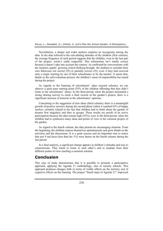 Rocca, L.; Donadelli, G.; Ziliotto, S. /Let’s Plan the School Garden: A Participatory… 
Nevertheless, a deeper and wider analysis explains an incongruity among the 
data. In the data referred to the rule-abiding attitudes of the children (first column), 
the average frequency of each period suggests that the children, even in the last part 
of the project, weren’t really respectful. This information isn’t totally correct 
because it doesn’t take into account the context. As confirmed by conversations with 
the teachers, pupils’ growing critical thinking brought the students to consider their 
own behaviour not correct (L) or partially correct (K), even if they had received 
only a single warning by one of their schoolmates or by the teacher. It seems that, 
thanks to the self-evaluation process, the children’s sense of responsibility has raised 
during the project. 
As regards to the listening of schoolmates’ ideas (second column), we can 
observe a quite poor starting point (55% of the children affirming that they didn’t 
listen to the schoolmates’ ideas). In the third period, when the project demanded a 
strong sharing activity to reach a final version of the garden’s project, there is a 
significant increase of interests to the schoolmates’ opinions. 
Concerning to the suggestion of new ideas (third column), there is a meaningful 
growth of positive answers during the second phase (when it reached 63% of happy 
smiles), certainly related to the fact that children had to think about the garden of 
dreams first singularly and then in groups. These results are proofs of an active 
participation because the data remain high (52%), even in the third period, when the 
children had to synthesize many ideas and points of view in the common project of 
the garden. 
As regard to the fourth column, the data present an encouraging situation. From 
the beginning, the children express themselves spontaneously and grow thanks to the 
activities and the discussions. It is a great success and an important clue to notice 
that just 9 sad faces (less than the 1%) were drawn on the fourth column during the 
last period. 
In a final analysis, a significant change appears in children’s attitudes and way to 
communicate. They learnt to listen to each other’s and to mediate from their 
different points of view reaching a common solution. 
Conclusion 
This case of study demonstrates that it is possible to promote a participative 
approach, applying the Agenda 21 methodology, also in nursery schools. This 
approach produces changes both in terms of visible effects on the territory and of 
cognitive effects on the learning. The project “Small steps of Agenda 21” improved 
238 
 