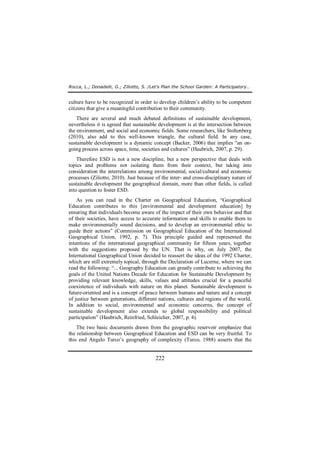 Rocca, L.; Donadelli, G.; Ziliotto, S. /Let’s Plan the School Garden: A Participatory… 
culture have to be recognized in order to develop children’s ability to be competent 
citizens that give a meaningful contribution to their community. 
There are several and much debated definitions of sustainable development, 
nevertheless it is agreed that sustainable development is at the intersection between 
the environment, and social and economic fields. Some researchers, like Stoltenberg 
(2010), also add to this well-known triangle, the cultural field. In any case, 
sustainable development is a dynamic concept (Backer, 2006) that implies “an on-going 
process across space, time, societies and cultures” (Haubrich, 2007, p. 29). 
Therefore ESD is not a new discipline, but a new perspective that deals with 
topics and problems not isolating them from their context, but taking into 
consideration the interrelations among environmental, social/cultural and economic 
processes (Ziliotto, 2010). Just because of the inter- and cross-disciplinary nature of 
sustainable development the geographical domain, more than other fields, is called 
into question to foster ESD. 
As you can read in the Charter on Geographical Education, “Geographical 
Education contributes to this [environmental and development education] by 
ensuring that individuals become aware of the impact of their own behavior and that 
of their societies, have access to accurate information and skills to enable them to 
make environmentally sound decisions, and to develop an environmental ethic to 
guide their actions” (Commission on Geographical Education of the International 
Geographical Union, 1992, p. 7). This principle guided and represented the 
intentions of the international geographical community for fifteen years, together 
with the suggestions proposed by the UN. That is why, on July 2007, the 
International Geographical Union decided to reassert the ideas of the 1992 Charter, 
which are still extremely topical, through the Declaration of Lucerne, where we can 
read the following: “... Geography Education can greatly contribute to achieving the 
goals of the United Nations Decade for Education for Sustainable Development by 
providing relevant knowledge, skills, values and attitudes crucial for a peaceful 
coexistence of individuals with nature on this planet. Sustainable development is 
future-oriented and is a concept of peace between humans and nature and a concept 
of justice between generations, different nations, cultures and regions of the world. 
In addition to social, environmental and economic concerns, the concept of 
sustainable development also extends to global responsibility and political 
participation” (Haubrich, Reinfried, Schleicher, 2007, p. 4). 
The two basic documents drawn from the geographic reservoir emphasize that 
the relationship between Geographical Education and ESD can be very fruitful. To 
this end Angelo Turco’s geography of complexity (Turco, 1988) asserts that the 
222 
 