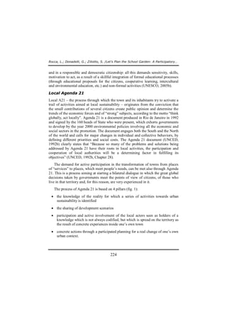 Rocca, L.; Donadelli, G.; Ziliotto, S. /Let’s Plan the School Garden: A Participatory… 
and in a responsible and democratic citizenship: all this demands sensitivity, skills, 
motivation to act, as a result of a skillful integration of formal educational processes 
(through educational proposals for the citizens, cooperative learning, intercultural 
and environmental education, etc.) and non-formal activities (UNESCO, 2005b). 
Local Agenda 21 
Local A21 – the process through which the town and its inhabitants try to activate a 
trail of activities aimed at local sustainability – originates from the conviction that 
the small contributions of several citizens create public opinion and determine the 
trends of the economic forces and of “strong” subjects, according to the motto “think 
globally, act locally”. Agenda 21 is a document produced in Rio de Janeiro in 1992 
and signed by the 160 heads of State who were present, which exhorts governments 
to develop by the year 2000 environmental policies involving all the economic and 
social sectors in the promotion. The document engages both the South and the North 
of the world and calls for major changes in individual and collective behaviors, by 
defining different priorities and social costs. The Agenda 21 document (UNCED, 
1992b) clearly states that “Because so many of the problems and solutions being 
addressed by Agenda 21 have their roots in local activities, the participation and 
cooperation of local authorities will be a determining factor in fulfilling its 
objectives” (UNCED, 1992b, Chapter 28). 
The demand for active participation in the transformation of towns from places 
of “services” to places, which meet people’s needs, can be met also through Agenda 
21. This is a process aiming at starting a bilateral dialogue in which the great global 
decisions taken by governments meet the points of view of citizens, of those who 
live in that territory and, for this reason, are very experienced in it. 
The process of Agenda 21 is based on 4 pillars (fig. 1): 
· the knowledge of the reality for which a series of activities towards urban 
224 
sustainability is identified 
· the sharing of development scenarios 
· participation and active involvement of the local actors seen as holders of a 
knowledge which is not always codified, but which is spread on the territory as 
the result of concrete experiences inside one’s own town 
· concrete actions through a participated planning for a real change of one’s own 
urban context. 
 