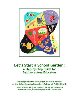 Let’s Start a School Garden: 
A Step-by-Step Guide for 
Baltimore Area Educators 
Developed by the Center for a Livable Future 
at the Johns Hopkins Bloomberg School of Public Health 
Janna Howley, Program Director, Eating for the Future 
Barbara Halden, Community Outreach Coordinator 
 