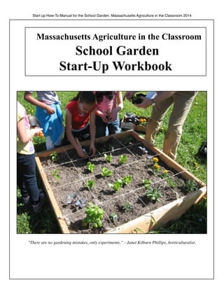 Start up How-To Manual for the School Garden. Massachusetts Agriculture in the Classroom 2014 
Massachusetts Agriculture in the Classroom 
School Garden 
Start-Up Workbook 
"There are no gardening mistakes, only experiments.” - Janet Kilburn Phillips, horticulturalist. 
 