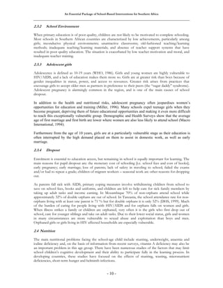 An Essential Package of School-Based Interventions for Southern Africa 
2.3.2 School Environment 
When primary education is of poor quality, children are not likely to be motivated to complete schooling. 
Most schools in Southern African countries are characterized by low achievements, particularly among 
girls; inconducive physical environments; unattractive classrooms; old-fashioned teaching/learning 
methods; inadequate teaching/learning materials; and absence of teacher support systems that have 
resulted in poor quality education. The situation is exacerbated by low teacher motivation and moral, and 
inadequate teacher training. 
2.3.3 Adolescent girls 
Adolescence is defined as 10-19 years (WHO, 1986). Girls and young women are highly vulnerable to 
HIV/AIDS, and a lack of education makes them more so. Girls are at greater risk than boys because of 
gender inequalities in status, power, and access to resources. Greater risk arises from practices that 
encourage girls to accept older men as partners in preference to their peers (the “sugar daddy” syndrome). 
Adolescent pregnancy is alarmingly common in the region, and is one of the main causes of school 
dropout. 
In addition to the health and nutritional risks, adolescent pregnancy often jeopardises women’s 
opportunities for education and training (Miller, 1996). Many schools expel teenage girls when they 
become pregnant, depriving them of future educational opportunities and making it even more difficult 
to reach this exceptionally vulnerable group. Demographic and Health Surveys show that the average 
age of first marriage and first birth are lower where women are also less likely to attend school (Macro 
International, 1994). 
Furthermore from the age of 10 years, girls are at a particularly vulnerable stage as their education is 
often interrupted by the high demand placed on them to assist in domestic work, as well as early 
marriage. 
2.3.4 Dropout 
Enrolment is essential to education access, but remaining in school is equally important for learning. The 
main reasons for pupil dropout are: the monetary cost of schooling [i.e. school fees and cost of books]; 
early pregnancy; early marriage; loss of parents; lack of safety in traveling to school; failed the exams 
and/or had to repeat a grade; children of migrant workers – seasonal work are other reasons for dropping 
out. 
As parents fall sick with AIDS, primary coping measures involve withdrawing children from school to 
save on school fees, books and uniforms, and children are left to help care for sick family members by 
taking up adult tasks and income earning. In Mozambique 70% of non-orphans attend school while 
approximately 32% of double orphans are out of school. In Tanzania, the school attendance rate for non-orphans 
living with at least one parent is 71`% but for double orphans it is only 52% (DHS, 1999). Much 
of the burden of caring for people living with HIV/AIDS and for orphans falls on women and girls. 
When illness strikes a family or children are orphaned, very often it is the girls who first drop out of 
school, care for younger siblings and take on adult tasks. Due to their lower social status, girls and women 
in many circumstances are more vulnerable to sexual abuse and exploitation than boys and men. 
Orphaned girls or girls living in HIV affected households are especially vulnerable. 
2.4 Nutrition 
The main nutritional problems facing the school-age child include stunting, underweight, anaemia and 
iodine deficiency and, on the basis of information from recent surveys, vitamin A deficiency may also be 
an important problem in this age group. There have been numerous studies of the factors that may limit 
school children’s cognitive development and their ability to participate fully in the learning process. In 
developing countries, these studies have focused on the effects of stunting, wasting, micronutrient 
deficiencies, short-term hunger and helminth infections. 
- 10 - 
 