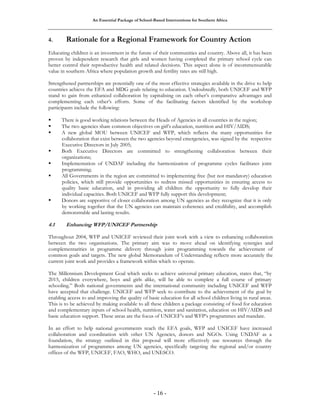 An Essential Package of School-Based Interventions for Southern Africa 
4. Rationale for a Regional Framework for Country Action 
Educating children is an investment in the future of their communities and country. Above all, it has been 
proven by independent research that girls and women having completed the primary school cycle can 
better control their reproductive health and related decisions. This aspect alone is of incommensurable 
value in southern Africa where population growth and fertility rates are still high. 
Strengthened partnerships are potentially one of the most effective strategies available in the drive to help 
countries achieve the EFA and MDG goals relating to education. Undoubtedly, both UNICEF and WFP 
stand to gain from enhanced collaboration by capitalising on each other’s comparative advantages and 
complementing each other’s efforts. Some of the facilitating factors identified by the workshop 
participants include the following: 
ƒ There is good working relations between the Heads of Agencies in all countries in the region; 
ƒ The two agencies share common objectives on girl’s education, nutrition and HIV/AIDS; 
ƒ A new global MOU between UNICEF and WFP, which reflects the many opportunities for 
collaboration that exist between the two agencies beyond emergencies, was signed by the respective 
Executive Directors in July 2005; 
ƒ Both Executive Directors are committed to strengthening collaboration between their 
- 16 - 
organizations; 
ƒ Implementation of UNDAF including the harmonization of programme cycles facilitates joint 
programming; 
ƒ All Governments in the region are committed to implementing free (but not mandatory) education 
policies, which still provide opportunities to redress missed opportunities in ensuring access to 
quality basic education, and in providing all children the opportunity to fully develop their 
individual capacities. Both UNICEF and WFP fully support this development; 
ƒ Donors are supportive of closer collaboration among UN agencies as they recognize that it is only 
by working together that the UN agencies can maintain coherence and credibility, and accomplish 
demonstrable and lasting results. 
4.1 Enhancing WFP/UNICEF Partnership 
Throughout 2004, WFP and UNICEF reviewed their joint work with a view to enhancing collaboration 
between the two organisations. The primary aim was to move ahead on identifying synergies and 
complementarities in programme delivery through joint programming towards the achievement of 
common goals and targets. The new global Memorandum of Understanding reflects more accurately the 
current joint work and provides a framework within which to operate. 
The Millennium Development Goal which seeks to achieve universal primary education, states that, “by 
2015, children everywhere, boys and girls alike, will be able to complete a full course of primary 
schooling.” Both national governments and the international community including UNICEF and WFP 
have accepted that challenge. UNICEF and WFP seek to contribute to the achievement of the goal by 
enabling access to and improving the quality of basic education for all school children living in rural areas. 
This is to be achieved by making available to all these children a package consisting of food for education 
and complementary inputs of school health, nutrition, water and sanitation, education on HIV/AIDS and 
basic education support. These areas are the focus of UNICEF’s and WFP’s programmes and mandate. 
In an effort to help national governments reach the EFA goals, WFP and UNICEF have increased 
collaboration and coordination with other UN Agencies, donors and NGOs. Using UNDAF as a 
foundation, the strategy outlined in this proposal will more effectively use resources through the 
harmonization of programmes among UN agencies, specifically targeting the regional and/or country 
offices of the WFP, UNICEF, FAO, WHO, and UNESCO. 
 