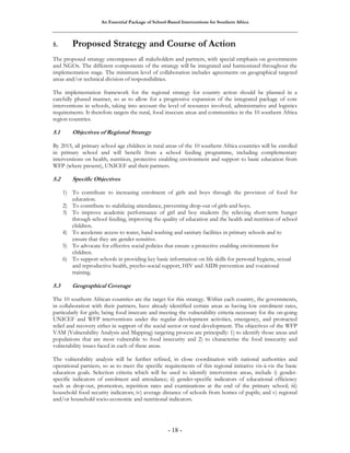 An Essential Package of School-Based Interventions for Southern Africa 
5. Proposed Strategy and Course of Action 
The proposed strategy encompasses all stakeholders and partners, with special emphasis on governments 
and NGOs. The different components of the strategy will be integrated and harmonized throughout the 
implementation stage. The minimum level of collaboration includes agreements on geographical targeted 
areas and/or technical division of responsibilities. 
The implementation framework for the regional strategy for country action should be planned in a 
carefully phased manner, so as to allow for a progressive expansion of the integrated package of core 
interventions in schools, taking into account the level of resources involved, administrative and logistics 
requirements. It therefore targets the rural, food insecure areas and communities in the 10 southern Africa 
region countries. 
5.1 Objectives of Regional Strategy 
By 2015, all primary school age children in rural areas of the 10 southern Africa countries will be enrolled 
in primary school and will benefit from a school feeding programme, including complementary 
interventions on health, nutrition, protective enabling environment and support to basic education from 
WFP (where present), UNICEF and their partners. 
- 18 - 
5.2 Specific Objectives 
1) To contribute to increasing enrolment of girls and boys through the provision of food for 
education. 
2) To contribute to stabilizing attendance, preventing drop-out of girls and boys. 
3) To improve academic performance of girl and boy students (by relieving short-term hunger 
through school feeding, improving the quality of education and the health and nutrition of school 
children. 
4) To accelerate access to water, hand washing and sanitary facilities in primary schools and to 
ensure that they are gender sensitive. 
5) To advocate for effective social policies that ensure a protective enabling environment for 
children. 
6) To support schools in providing key basic information on life skills for personal hygiene, sexual 
and reproductive health, psycho-social support, HIV and AIDS prevention and vocational 
training. 
5.3 Geographical Coverage 
The 10 southern African countries are the target for this strategy. Within each country, the governments, 
in collaboration with their partners, have already identified certain areas as having low enrolment rates, 
particularly for girls; being food insecure and meeting the vulnerability criteria necessary for the on-going 
UNICEF and WFP interventions under the regular development activities, emergency, and protracted 
relief and recovery either in support of the social sector or rural development. The objectives of the WFP 
VAM (Vulnerability Analysis and Mapping) targeting process are principally: 1) to identify those areas and 
populations that are most vulnerable to food insecurity and 2) to characterise the food insecurity and 
vulnerability issues faced in each of these areas. 
The vulnerability analysis will be further refined, in close coordination with national authorities and 
operational partners, so as to meet the specific requirements of this regional initiative vis-à-vis the basic 
education goals. Selection criteria which will be used to identify intervention areas, include i) gender-specific 
indicators of enrolment and attendance; ii) gender-specific indicators of educational efficiency 
such as drop-out, promotion, repetition rates and examinations at the end of the primary school; iii) 
household food security indicators; iv) average distance of schools from homes of pupils; and v) regional 
and/or household socio-economic and nutritional indicators. 
 