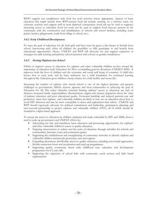 An Essential Package of School-Based Interventions for Southern Africa 
WFP’s support can complement with food for work activities where appropriate. Aspects of basic 
education that might benefit from WFP-assisted food aid include: training, on a selective basis, for 
voluntary teachers and support staff in most deprived communities (food aid can be used to support); 
increasing access to education (food for work can be used to support food insecure persons in the 
community with the construction and rehabilitation of schools and school facilities, including water 
points, latrines, playgrounds, roads from village to school, etc.). 
5.4.2 Early Childhood Development 
To meet the goal of education for all, both girls and boys must be given a fair chance to benefit from 
school. Intervening early offers all children the possibility to fully participate in and benefit from 
educational opportunities. Hence, UNICEF and WFP will advocate for and support expansion of 
strategies for early learning and primary school transition with a focus on gender socialization. 
5.4.3 Getting Orphans into School 
Efforts to improve access to education for orphans and other vulnerable children revolve around the 
importance of education itself. Education for All is a compelling goal for all nations (UNESCO 2000). It 
improves both the lives of children and the economic and social well being of countries. A child who 
knows how to read, write and do basic arithmetic has a solid foundation for continued learning 
throughout life. Education gives children a better chance for a full, healthy and secure life. 
Increasing the number of orphans who attend school is one of the highest priorities and greatest 
challenges to governments, NGOs, donors, agencies and local communities in achieving the goal of 
Education for All. The major obstacles currently limiting orphans’ access to education are: lack of 
finances; increased family responsibilities; discrimination, stigma and trauma; skepticism about the value 
of primary education and poor educational quality. Economic hardship and reduced parental care and 
protection mean that orphans and vulnerable children are likely to lose out on education about how to 
avoid HIV infection and may be more susceptible to abuse and exploitation than others. UNICEF and 
WFP should vigorously advocate for political commitment and leadership, participatory planning and 
inter-sectoral partnership to protect orphans and vulnerable children (OVC), all of which should be 
founded in a rights-based approach. 
To ensure the access to education by children orphaned and made vulnerable by HIV and AIDS, there is 
need to scale-up governments and UNICEF efforts by; 
ƒ Advocating for free and mandatory basic education and promoting opportunities for orphans’ 
and other vulnerable children’s access to quality education. 
ƒ Targeting interventions to reduce non-fee costs of education through subsidies for schools and 
communities, bursaries, loans and community grants. 
ƒ Supporting the establishment and strengthening of community networks to identify orphans and 
vulnerable children and provide protection, care and support. 
ƒ Expanding alternatives and flexible access to quality education, including non-formal approaches, 
flexible instruction hours and acceleration and catch-up programmes. 
ƒ Supporting quality community based early childhood care, education and development 
- 20 - 
programmes for 0-5 year olds. 
ƒ Supporting the expansion of school links with community social services and faith based 
organizations. 
 